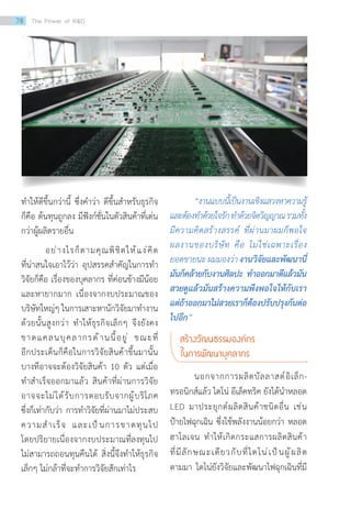 ท�ำให้ดีขึ้นกว่านี้ ซึ่งค�ำว่า ดีขึ้นส�ำหรับธุรกิจ
ก็คือ ต้นทุนถูกลง มีฟังก์ชั่นในตัวสินค้าที่เด่น
กว่าผู้ผลิตรายอื่น
	 อย่างไรก็ตามคุณพิชิตให้แง่คิด
ที่น่าสนใจเอาไว้ว่า อุปสรรคส�ำคัญในการท�ำ
วิจัยก็คือ เรื่องของบุคลากร ที่ค่อนข้างมีน้อย
และหายากมาก เนื่องจากงบประมาณของ
บริษัทใหญ่ๆ ในการเสาะหานักวิจัยมาท�ำงาน
ด้วยนั้นสูงกว่า ท�ำให้ธุรกิจเล็กๆ จึงยังคง
ขาดแคลนบุคลากรด้านนี้อยู่ ขณะที่
อีกประเด็นก็คือในการวิจัยสินค้าขึ้นมานั้น
บางทีอาจจะต้องวิจัยสินค้า 10 ตัว แต่เมื่อ
ท�ำส�ำเร็จออกมาแล้ว สินค้าที่ผ่านการวิจัย
อาจจะไม่ได้รับการตอบรับจากผู้บริโภค
ซึ่งก็เท่ากับว่า การท�ำวิจัยที่ผ่านมาไม่ประสบ
ความส�ำเร็จ และเป็นการขาดทุนไป
โดยปริยายเนื่องจากงบประมาณที่ลงทุนไป
ไม่สามารถถอนทุนคืนได้ สิ่งนี้จึงท�ำให้ธุรกิจ
เล็กๆ ไม่กล้าที่จะท�ำการวิจัยสักเท่าไร		
	 “งานแบบนี้เป็นงานเชิงแสวงหาความรู้
และต้องท�ำด้วยใจรักท�ำด้วยจิตวิญญาณรวมทั้ง
มีความคิดสร้างสรรค์ ที่ผ่านมาผมก็พอใจ
ผลงานของบริษัท คือ ไม่ใช่เฉพาะเรื่อง
ยอดขายนะ ผมมองว่า งานวิจัยและพัฒนานี่
มันก็คล้ายกับงานศิลปะ ท�ำออกมาดีแล้วมัน
สวยดูแล้วมันสร้างความพึงพอใจให้กับเรา
แต่ถ้าออกมาไม่สวยเราก็ต้องปรับปรุงกันต่อ
ไปอีก”
สร้างวัฒนธรรมองค์กร
ในการพัฒนาบุคลากร
	 นอกจากการผลิตบัลลาสต์อิเล็ก-
ทรอนิกส์แล้ว ไดโน่ อีเล็คทริค ยังได้น�ำหลอด
LED มาประยุกต์ผลิตสินค้าชนิดอื่น เช่น
ป้ายไฟฉุกเฉิน ซึ่งใช้พลังงานน้อยกว่า หลอด
ฮาโลเจน ท�ำให้เกิดกระแสการผลิตสินค้า
ที่มีลักษณะเดียวกับที่ไดโน่เป็นผู้ผลิต
ตามมา ไดโน่ยังวิจัยและพัฒนาไฟฉุกเฉินที่มี
78 The Power of RD
 