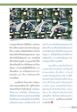 ขายอยู่ตามท้องตลาดให้มีรีโมท คอนโทรล
ใช้งานเพื่อความสะดวกในการตรวจสอบและ
ใช้งาน รวมถึงการเพิ่มฟังก์ชั่นใหม่ๆ เข้าไปใน
ไฟฉุกเฉินที่บริษัทผลิตอยู่ตลอดเวลา ขณะ
เดียวกันยังได้ผลิตหลอด LED ประหยัดไฟ
ที่มีประสิทธิภาพสูงถึง 120 ลูเมน/วัตต์ ทั้งยัง
มีระยะคืนทุนสั้น หากเปิดใช้ตลอด 24 ชั่วโมง
เป็นเวลา 1 ปี อย่างเช่นที่ติดตั้งให้กับร้าน 7-11
ที่ซอยพัฒนา 50 จะให้แสงสว่างมากกว่า
หลอดไฟ LED อื่นๆ ในท้องตลาดถึง
4 เปอร์เซ็นต์
	 คุณพิชิตเล่าถึงแนวคิดการพัฒนา
นวัตกรรมของบริษัทเอาไว้ว่า ผู้ที่ท�ำจะต้อง
เป็นคนรักที่จะท�ำรักที่จะเรียนรู้ “พอมีฉันทะ
วิริยะตามมา แล้วสิ่งอื่นๆ ก็จะไหลออกมา
ทั้งขันติความอดทนความพยายามอะไรที่ไม่รู้
เรื่องก็ต้องพยายามเรียนรู้กับมันต้องท�ำให้เป็น
คนในองค์กรของผม เขาเห็นเราท�ำได้ เขาก็
จะท�ำบ้าง กลายเป็นวัฒนธรรมองค์กรเรา คือ
เมื่อเขาเข้ามาเขาเห็นคนอื่นท�ำได้หลายอย่าง
เขาก็จะพัฒนาตัวเองให้ท�ำได้บ้างผลตอบแทน
ก็จะสูงกว่า ดังนั้นไม่ใช่เรื่องแปลกที่พนักงาน
บริษัทผมที่จบ ม.3 จะมีเงินเดือนสูงกว่าคน
จบปริญญาตรีวิศวกรรมไฟฟ้า
	 “ขณะที่ในการคิดค้นสิ่งใหม่ๆ
เราจะมานั่งถกประเด็นกัน แล้วก็จะเกิด
เป้าหมายใหม่ๆ ที่เรารู้สึกว่า เข้าท่าดี
น่าจะตอบโจทย์ลูกค้าของเราได้ เราก็รู้สึก
พอใจแม้ว่าสินค้านั้นยังไม่เกิดขึ้นมาก็ตาม
แต่เราก็มีเป้าหมายแล้วว่าต้องท�ำอะไร
เราก็จะวางแผน และเดินกันไปเรื่อยๆ
ในลักษณะนี้ มันก็จะมีของใหม่ๆ ออกมา
เรื่อยๆ คือ เมื่อลูกค้าเดินเข้ามาแล้ว
จะต้องรู้สึกว่า สินค้าของเรามีความแตกต่าง
เป็นเอกลักษณ์ คุณพิชิตเผยเคล็ดลับ
ความส�ำเร็จ 
The Power of RD 79
 