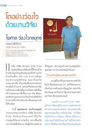 โตอย่างว่องไว
ด้วยงานวิจัย
ไพศาล ว่องไวกลยุทธ์
กรรมการผู้จัดการ
บริษัท โตว่องไว จ�ำกัด
ค่ชื่อ บริษัท โตว่องไว จ�ำกัด ก็บอก
คุณสมบัติของบริษัทแห่งนี้ได้ครบถ้วน
ส�ำหรับหนุ่มใหญ่สไตล์ลูกทุ่งที่สร้างธุรกิจ
ด้วยเงินเพียง 940 บาท จากการล้มลุก
คลุกคลานอยู่พักใหญ่ จนมาจับธุรกิจ
รถตอกเสาเข็ม ด้วยเหตุเพียงอยากจะตอก
เสาเข็มท�ำบ้านขาย แต่รอเครื่องตอกเสาเข็ม
เหล็กสานแบบเดิมไม่ไหวจนเกิดความคิดที่จะ
สร้างรถตอกเสาเข็มขึ้นมาเอง คิด พัฒนา
ลองผิดลองถูกจนกลายเป็นเจ้าของสิทธิบัตร
มากมายเกี่ยวกับรถตอกเสาเข็มและอุปกรณ์
ที่เกี่ยวข้อง
วันนี้ คุณไพศาล ว่องไวกลยุทธ์
ประธานกรรมการบริหาร บริษัท โตว่องไว
จ�ำกัด คือนักธุรกิจแถวหน้าที่ได้รับ
การยอมรับในวงการก่อสร้าง วงการปั๊มแก๊ส
วงการโรงไฟฟ้าชีวมวล เป็นผู้บริหารเทศบาล
เเ ที่ไร้คู่แข่ง เพราะมุ่งสร้างความเจริญให้กับ
ชุมชนมากกว่าหาประโยชน์เข้าตัวเอง
ไม่หยุดเรียนรู้คือกุญแจสู่ความส�ำเร็จ
เขาภูมิใจว่าตัวเองประสบความส�ำเร็จ
ในวิชาชีพแม้จะจบแค่ ป.7 แต่ก็ยังขวนขวาย
เรียนในภายหลังจนจบปริญญาโท และก�ำลัง
ต่อปริญญาเอกในสาขารัฐประศาสนศาสตร์
มหาวิทยาลัยกรุงเทพ-ธนบุรี
“ผมถือว่าการเข้าอบรม คพอ.
(โครงการพัฒนาผู้ประกอบการอุตสาหกรรม
ขนาดกลางและขนาดย่อม) ของกรมส่งเสริม
อุตสาหกรรมเป็นการเปิดโลกใหม่ ท�ำให้ผม
ได้รู้จักวิชาการใหม่ๆ ที่น�ำมาใช้ในการ
บริหารธุรกิจได้เป็นอย่างดี ได้รู้จักการท�ำ
SWOT ซึ่งก็คือการแก้ปัญหาด้วยเหตุ ด้วยผล
151 ม. 4 ต.สระยายโสม อ.อู่ทอง สุพรรณบุรี จ.สุพรรณบุรี 72220
E-mail : sales@toewongwai.co.th
Website : http://www.toewongwai.co.th
โทรศัพท์ 035 559 567 โทรสาร 035 559 559
80 The Power of RD
 