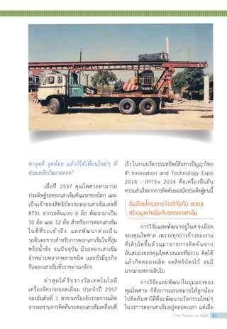 หาจุดดี จุดด้อย แล้วก็ได้เพื่อนใหม่ๆ ที่
ช่วยเหลือกันมาตลอด”
เมื่อปี 2537 คุณไพศาลสามารถ
ประดิษฐ์รถตอกเสาเข็มคันแรกของโลก และ
เป็นเจ้าของสิทธิบัตรรถตอกเสาเข็มเลขที่
8731 จากรถต้นแบบ 6 ล้อ พัฒนามาเป็น
10 ล้อ และ 12 ล้อ ส�ำหรับการตอกเสาเข็ม
ในที่ที่รถเข้าถึง และพัฒนาต่อเป็น
รถตีนตะขาบส�ำหรับการตอกเสาเข็มในที่ลุ่ม
หรือน�้ำขัง จนปัจจุบัน มีรถตอกเสาเข็ม
จ�ำหน่ายหลากหลายชนิด และยังมีธุรกิจ
รับตอกเสาเข็มทั่วราชอาณาจักร
ล่าสุดได้รับรางวัลเทคโนโลยี
เครื่องจักรกลยอดเยี่ยม ประจ�ำปี 2557
รองอันดับที่ 1 สาขาเครื่องจักรกลการผลิต
จากผลงานการคิดค้นรถตอกเสาเข็มเคลื่อนที่
เร็วในงานนวัตกรรมทรัพย์สินทางปัญญาไทย
IP Innovation and Technology Expo
2014 : IPITEx 2014 คือเครื่องยืนยัน
ความส�ำเร็จจากการคิดค้นของนักประดิษฐ์คนนี้
เริ่มด้วยโครงการจ้างวิจัยกับ สวทช.
สร้างมูลค่าเพิ่มกับรถตอกเสาเข็ม
การวิจัยและพัฒนาอยู่ในสายเลือด
ของคุณไพศาล เพราะทุกย่างก้าวของงาน
ที่เติบโตขึ้นล้วนมาจากการคิดค้นจาก
มันสมองของคุณไพศาลและทีมงาน คิดได้
แล้วก็ทดลองผลิต จดสิทธิบัตรไว้ จนมี
มากมายหลายสิบใบ
การวิจัยและพัฒนาในมุมมองของ
คุณไพศาล ก็คือการมอบหมายให้ลูกน้อง
ไปคิดค้นหาวิธีที่จะพัฒนานวัตกรรมใหม่ๆ
ในวงการตอกเสาเข็มอยู่ตลอดเวลา แต่เมื่อ
The Power of RD 81
 