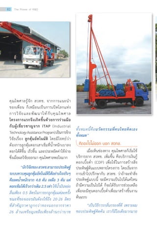 คุณไพศาลรู้จัก สวทช. จากการแนะน�ำ
ของเพื่อน ก็เหมือนเป็นการเปิดโลกแห่ง
การวิจัยและพัฒนาให้กับคุณไพศาล
โครงการแรกจึงเกิดขึ้นด้วยการร่วมมือ
กับผู้เชี่ยวชาญจาก iTAP (Industrial
TechnologyAssistanceProgram)เป็นการจ้าง
วิจัยเรื่อง ลูกตุ้มอัตโนมัติ โดยมีโจทย์ว่า
ต้องการลูกตุ้มตอกเสาเข็มที่น�้ำหนักเบาลง
ตอกได้ดีขึ้น เร็วขึ้น และประหยัดค่าใช้จ่าย
ซึ่งเมื่อผลวิจัยออกมา คุณไพศาลพอใจมาก
“นักวิจัยของสวทช.สามารถประดิษฐ์
ระบบควบคุมลูกตุ้มอัตโนมัติได้อย่างใจจริงๆ
คือลดน�้ำหนักจาก 4.8 ตัน เหลือ 3 ตัน แต่
ตอกเข็มได้เร็วกว่าเดิม2.5เท่าใช้น�้ำมันหล่อ
ลื่นเพียง 0.5 ลิตรในการยกลูกตุ้มแต่ละครั้ง
ขณะที่ของเยอรมันต้องใช้ถึง 20-26 ลิตร
ที่ส�ำคัญราคาถูกกว่าของนอกจากราคา
26 ล้านเหรียญเหลือเพียงล้านกว่าบาท
ทั้งหมดนี้คือนวัตกรรมที่คนไทยคิดเอง
ทั้งหมด”
คิดอะไรไม่ออก บอก สวทช.
เมื่อเห็นช่องทาง คุณไพศาลก็เริ่มใช้
บริการจาก สวทช. เพิ่มขึ้น คือบริการเงินกู้
ดอกเบี้ยต�่ำ (CDP) เพื่อใช้ในการสร้างสิ่ง
ประดิษฐ์ต้นแบบหลายโครงการ โดยเริ่มจาก
การเข้าไปปรึกษากับ สวทช. ว่าถ้าจะท�ำสิ่ง
ประดิษฐ์แบบนี้ จะมีความเป็นไปได้แค่ไหน
ถ้ามีความเป็นไปได้ ก็จะได้รับการช่วยเหลือ
เพื่อจะมีทุนดอกเบี้ยต�่ำเพื่อมาสร้างชิ้นงาน
ต้นแบบ
“เป็นวิธีการกลั่นกรองที่ดี เพราะผม
ชอบประดิษฐ์คิดค้น เราก็มีไอเดียมากมาย
82 The Power of RD
 