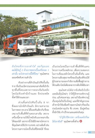 อันไหนที่เขาบอกท�ำได้ ผมก็ลุยเลย
ผมได้เงินกู้ 2 ล้านบาทดอกเบี้ยแค่ร้อยละ 1
เท่านั้น จะไปหาอย่างนี้ได้ที่ไหน” คุณไพศาล
เผยเคล็ดลับความส�ำเร็จ
ตัวอย่างงานที่ส�ำเร็จแล้วก็คือปั้นจั่น
9 ขา ซึ่งเป็นนวัตกรรมรถตอกเสาเข็มที่เข้าถึง
ทุกพื้นที่โดยเฉพาะการตอกเข็มริมตลิ่ง
โดยไม่ต้องท�ำนั่งร้านเลย จึงประหยัด
ทั้งค่าใช้จ่ายและเวลา
ส่วนชิ้นต่อไปคือปั้นจั่น 8 ขา
ซึ่งผลงานใกล้ส�ำเร็จแล้ว มีความสามารถ
ในการตอกกดเจาะได้ในรถคันเดียวกันซึ่งจะ
เหมาะกับพื้นที่ที่ห้ามตอกเสาเข็ม เพราะ
เครื่องนี้สามารถใช้น�้ำหนักตัวเองกดเสาเข็ม
ให้จมลงได้ นอกจากนี้ยังมีอีกหลายโครงการ
ที่คุณไพศาลใช้บริการสวทช.อย่างเต็มที่เช่น
โครงการเสากระโดงปั้นจั่นที่ยืดหดได้ ซึ่งจะ
เป็นประโยชน์ในการเข้าพื้นที่ที่คับแคบ
โครงการเครื่องพลิกรถ เพื่อความสะดวก
ในการเชื่อมเหล็กโครงปั้นจั่นทั้งคัน และ
โครงการเตียงสุขภาพซึ่งจะเป็นเตียงที่ช่วยให้
ผู้ป่วยสามารถออกก�ำลังกายเพื่อฟื้นฟูร่างกาย
ได้บนเตียงโดยไม่ต้องลงมาจากเตียงให้เสียเวลา
คุณไพศาลได้ฝากข้อคิดถึงไปถึง
เอสเอ็มอีรุ่นใหม่ๆ ว่าให้รู้จักหาองค์ความรู้
ก่อน แล้วค่อยหาทุน เพราะถ้ามีองค์ความรู้
เรื่องทุนไม่ใช่เรื่องใหญ่ และที่ส�ำคัญควรจะ
เข้าหานักวิจัยเพื่อสร้างผลงานใหม่ๆที่จะเป็น
ประโยชน์ทางธุรกิจ ซึ่ง สวทช. มีอยู่พร้อม
ทั้งนักวิจัย ค�ำปรึกษาและแหล่งเงินทุน
“ถ้ารู้จักวิธีหาปลา เหวี่ยงแหไปก็จะ
ได้ปลาทันที” คุณไพศาลทิ้งท้าย 
The Power of RD 83
 