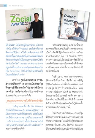 ได้เน็ตเวิร์ค ได้พบปะผู้คนมากมาย เป็นการ
เปิดโลกให้ผมก้าวออกมา เหมือนเป็นการ
ติดอาวุธให้กับเรา ท�ำให้เรากล้าวางแผน 5 ปี
ซึ่งตอนนั้นผมยังไม่แน่ใจเรื่องอนาคตแต่เมื่อมีแผน
ก็ช่วยการตัดสินใจได้เยอะเพราะก่อนหน้านั้น
ผมท�ำเว็บไซต์ thaisecondhand.com
อยู่แล้วซึ่งจะเน้นขายของมือสองแล้วผมก็มา
เริ่ม tarad.com ท�ำไปพร้อมกันเพราะเห็น
โอกาสที่เปิดกว้างกว่า”
เขาย�้ำว่า ศูนย์บ่มเพาะของ สวทช.
ช่วยเขาได้มากจริงๆ เพราะเป็นการสร้าง
พื้นฐานที่ดีในการก้าวไปสู่ตลาดที่มีการ
แข่งขันสูงเขาถือว่าเสมือนเป็นส่วนหนึ่งของ
Success factor ของเขาทีเดียว
ลุยตลาดดอทคอมจนดังทั้งที่สะกดชื่อผิด
“จริงๆ ตอนนั้น ชื่อ TALAD.com
ก็ยังไม่มีใครจดนะครับ แต่ผมไม่รู้จริงๆ ว่า
มันสะกดผิด จนมันดังขึ้นมาแล้ว เริ่มมีคนทัก
ผมก็ต้องเลยตามเลย แต่ถ้ามาถามตอนนี้
เราก็อาจจะบอกเขาว่าตั้งใจให้แตกต่างก็ได้
เพราะมันก็กลายเป็นเอกลักษณ์ไปแล้ว”
คุณภาวุธพูดทีเล่นทีจริง
จากความบังเอิญ แต่ตอนนี้ตลาด
ดอทคอมก็ติดลมบนเสียแล้ว ตลาดดอทคอม
เป็นเว็บไซต์ที่มีผู้เข้าชมจากประเทศไทย
มากเป็นอันดับที่ 66 (19 กันยายน 2557)
จากการจัดอันดับโดยอเล็กซาทั้งนี้ก็ด้วย
แนวคิดที่จะขยายจากเว็บตลาดสินค้ามือสอง
มาเป็นตลาดออนไลน์ที่ขายของได้อย่างไม่มี
ขีดจ�ำกัดนั่นเอง
ในปี 2549 ทาง ตลาดดอทคอม
ได้ขยายทีมขึ้นมาใหม่  ชื่อทีม ตลาดอีดียู
(TARADedu.com) เพื่อเน้นการพัฒนาองค์
ความรู้ด้านการค้าขายออนไลน์ และ
การตลาดอิเล็กทรอนิกส์ (E-Marketing)
โดยออกหนังสือและเปิดหลักสูตรอบรม
ในองค์ความรู้ด้านนี้ขึ้นมา เป็นปีที่การตลาด
อิเล็กทรอนิกส์ในประเทศไทยเริ่มเป็นรู้จักมากขึ้น
ผ่านการผลักดันของทีมงานนี้
ในปี2553บริษัทRakutenจากญี่ปุ่น
ได้ประกาศความร่วมมือในการด�ำเนินธุรกิจ
กับตลาดดอทคอม โดยเข้าซื้อหุ้นของตลาด
ดอทคอม จ�ำนวน 67% ซึ่งบริษัท Rakuten
ได้วางแผนที่จะน�ำระบบบริหารจัดการที่ดีและ
86 The Power of RD
 