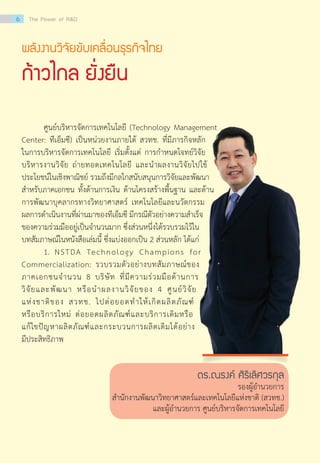 พลังงานวิจัยขับเคลื่อนธุรกิจไทย
ก้าวไกล ยั่งยืน
	 ศูนย์บริหารจัดการเทคโนโลยี (Technology Management
Center: ทีเอ็มซี) เป็นหน่วยงานภายใต้ สวทช. ที่มีภารกิจหลัก
ในการบริหารจัดการเทคโนโลยี เริ่มตั้งแต่ การกำ�หนดโจทย์วิจัย                                                   
บริหารงานวิจัย ถ่ายทอดเทคโนโลยี และนำ�ผลงานวิจัยไปใช้
ประโยชน์ในเชิงพาณิชย์ รวมถึงมีกลไกสนับสนุนการวิจัยและพัฒนา
สำ�หรับภาคเอกชน ทั้งด้านการเงิน ด้านโครงสร้างพื้นฐาน และด้าน
การพัฒนาบุคลากรทางวิทยาศาสตร์ เทคโนโลยีและนวัตกรรม
ผลการดำ�เนินงานที่ผ่านมาของทีเอ็มซี มีกรณีตัวอย่างความสำ�เร็จ
ของความร่วมมืออยู่เป็นจำ�นวนมาก ซึ่งส่วนหนึ่งได้รวบรวมไว้ใน
บทสัมภาษณ์ในหนังสือเล่มนี้ ซึ่งแบ่งออกเป็น 2 ส่วนหลัก ได้แก่
	 1.	 NSTDA Technology Champions for
Commercialization: รวบรวมตัวอย่างบทสัมภาษณ์ของ
ภาคเอกชนจำ�นวน 8 บริษัท ที่มีความร่วมมือด้านการ
วิจัยและพัฒนา หรือนำ�ผลงานวิจัยของ 4 ศูนย์วิจัย
แห่งชาติของ สวทช. ไปต่อยอดทำ�ให้เกิดผลิตภัณฑ์
หรือบริการใหม่ ต่อยอดผลิตภัณฑ์และบริการเดิมหรือ
แก้ไขปัญหาผลิตภัณฑ์และกระบวนการผลิตเดิมได้อย่าง
มีประสิทธิภาพ
ดร.ณรงค์ ศิริเลิศวรกุล
รองผู้อำ�นวยการ
สำ�นักงานพัฒนาวิทยาศาสตร์และเทคโนโลยีแห่งชาติ (สวทช.)
และผู้อำ�นวยการ ศูนย์บริหารจัดการเทคโนโลยี
6 The Power of R&D
 