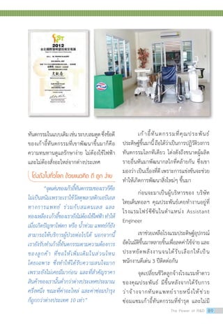 เก้าอี้ทันตกรรมที่คุณประพันธ์
ประดิษฐ์ขึ้นมานี้ถือได้ว่าเป็นการปฏิวัติวงการ
ทันตกรรมโลกทีเดียว โด่งดังถึงขนาดผู้ผลิต
รายอื่นหันมาพัฒนากลไกที่คล้ายกัน ซึ่งเขา
มองว่า เป็นเรื่องที่ดี เพราะการแข่งขันจะช่วย
ท�ำให้เกิดการพัฒนาสิ่งใหม่ๆ ขึ้นมา
	 ก่อนจะมาเป็นผู้บริหารของ บริษัท
ไทยเด็นทอลฯ คุณประพันธ์เคยท�ำงานอยู่ที่
โรงแรมโฟร์ซีซันในต�ำแหน่ง Assistant
Engineer
	 เขาช่วยเหลือโรงแรมประดิษฐ์อุปกรณ์
อัตโนมัติขึ้นมาหลายชิ้นเพื่อลดค่าใช้จ่าย และ
ประหยัดพลังงานจนได้รับเลือกให้เป็น
พนักงานดีเด่น 3 ปีติดต่อกัน
	 จุดเปลี่ยนชีวิตลูกจ้างโรงแรมห้าดาว
ของคุณประพันธ์ มีขึ้นหลังจากได้รับการ
ว่าจ้างจากทันตแพทย์รายหนึ่งให้ช่วย
ซ่อมแซมเก้าอี้ทันตกรรมที่ช�ำรุด และไม่มี
ทันตกรรมในแบบเดิมเช่นระบบลมดูดซึ่งข้อดี
ของเก้าอี้ทันตกรรมที่เขาพัฒนาขึ้นมาก็คือ
ความทนทานดูแลรักษาง่าย ไม่ต้องใช้ไฟฟ้า
และไม่ต้องสั่งอะไหล่จากต่างประเทศ
โด่งดังไปทั่วโลก ด้วยแนวคิด ดี ถูก ง่าย
	 “จุดเด่นของเก้าอี้ทันตกรรมของเราก็คือ
ไม่เป็นสนิมเพราะเราใช้วัสดุพลาสติกเอบีเอส
ทางการแพทย์ ร่วมกับสแตนเลส และ
ทองเหลืองเก้าอี้ของเรายังไม่ต้องใช้ไฟฟ้าท�ำให้
เมื่อเกิดปัญหาไฟตก หรือ น�้ำท่วม แพทย์ก็ยัง
สามารถให้บริการผู้ป่วยต่อไปได้ นอกจากนี้
เรายังรับท�ำเก้าอี้ทันตกรรมตามความต้องการ
ของลูกค้า ที่ขอให้เพิ่มเติมในส่วนไหน
โดยเฉพาะ ซึ่งท�ำให้ได้รับความสนใจมาก
เพราะยังไม่เคยมีมาก่อน และที่ส�ำคัญราคา
สินค้าของเรานั้นต�่ำกว่าต่างประเทศประมาณ
ครึ่งหนึ่ง ขณะที่ค่าอะไหล่ และค่าซ่อมบ�ำรุง
ก็ถูกกว่าต่างประเทศ 10 เท่า”
The Power of RD 89
 