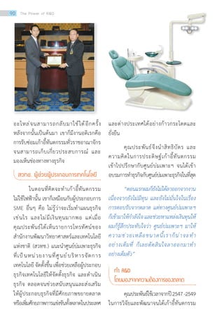 อะไหล่จนสามารถกลับมาใช้ได้อีกครั้ง
หลังจากนั้นเป็นต้นมา เขาก็มีงานอดิเรกคือ
การรับซ่อมเก้าอี้ทันตกรรมทั่วราชอาณาจักร
จนสามารถเก็บเกี่ยวประสบการณ์ และ
มองเห็นช่องทางทางธุรกิจ
สวทช. ผู้ช่วยผู้ประกอบการเทคโนโลยี
ในตอนที่คิดจะท�ำเก้าอี้ทันตกรรม
ไม่ใช้ไฟฟ้านั้น เขาก็เหมือนกับผู้ประกอบการ
SME อื่นๆ คือ ไม่รู้ว่าจะเริ่มท�ำแผนธุรกิจ
เช่นไร และไม่มีเงินทุนมากพอ แต่เมื่อ
คุณประพันธ์ได้เห็นรายการโทรทัศน์ของ
ส�ำนักงานพัฒนาวิทยาศาสตร์และเทคโนโลยี
แห่งชาติ (สวทช.) แนะน�ำศูนย์บ่มเพาะธุรกิจ
ที่เป็นหน่วยงานที่ศูนย์บริหารจัดการ
เทคโนโลยี จัดตั้งขึ้น เพื่อช่วยเหลือผู้ประกอบ
ธุรกิจเทคโนโลยีให้จัดตั้งธุรกิจ และด�ำเนิน
ธุรกิจ ตลอดจนช่วยสนับสนุนและส่งเสริม
ให้ผู้ประกอบธุรกิจที่มีศักยภาพขยายตลาด
หรือเพิ่มศักยภาพการแข่งขันทั้งตลาดในประเทศ
และต่างประเทศได้อย่างก้าวกระโดดและ
ยั่งยืน
คุณประพันธ์จึงน�ำสิทธิบัตร และ
ความคิดในการประดิษฐ์เก้าอี้ทันตกรรม
เข้าไปปรึกษากับศูนย์บ่มเพาะฯ จนได้เข้า
อบรมการท�ำธุรกิจกับศูนย์บ่มเพาะธุรกิจในที่สุด
“ตอนแรกผมก็ยังไม่ได้ลาออกจากงาน
เนื่องจากยังไม่มีทุน และยังไม่มั่นใจในเรื่อง
การตอบรับจากตลาด แต่ทางศูนย์บ่มเพาะฯ
ก็เข้ามาให้ก�ำลังใจและช่วยหาแหล่งเงินทุนให้
ผมก็รู้สึกประทับใจว่า ศูนย์บ่มเพาะฯ มาให้
ความช่วยเหลือขนาดนี้เราก็น่าจะท�ำ
อย่างเต็มที่ ก็เลยตัดสินใจลาออกมาท�ำ
อย่างเต็มตัว”
ท�ำ RD
โดยมองจากความต้องการของตลาด
	 คุณประพันธ์ใช้เวลาจากปี2547-2549
ในการวิจัยและพัฒนาจนได้เก้าอี้ทันตกรรม
90 The Power of RD
 