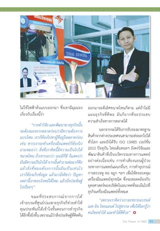 ไม่ใช้ไฟฟ้าต้นแบบออกมา ซึ่งเขามีมุมมอง
เกี่ยวกับเรื่องนี้ว่า
	 “การท�ำวิจัยและพัฒนาทางธุรกิจนั้น
จะต้องมองจากตลาดก่อนว่ามีความต้องการ
แบบไหน เราก็ต้องไปหาผู้ที่อยู่ในตลาดก่อน
เช่น หากเราจะท�ำเครื่องมือแพทย์ก็ต้องไป
ถามหมอว่า สิ่งที่เราคิดนี้มีความเป็นไปได้
ขนาดไหน ถ้าเขาบอกว่า เออมีก็ดี ก็แสดงว่า
มันมีความเป็นไปได้จากนั้นค�ำถามต่อมาก็คือ
แล้วสิ่งที่หมอต้องการนั้นมันเป็นเช่นไร
เราก็ต้องเก็บข้อมูล แล้วมานั่งคิดว่า ปัญหา
เหล่านี้เราตอบโจทย์ได้ไหม แล้วนั่งประดิษฐ์
ไปเรื่อยๆ”
ขณะที่ประสบการณ์จากการได้
เข้าอบรมที่ศูนย์บ่มเพาะธุรกิจก็ช่วยท�ำให้
คุณประพันธ์ได้เข้าใจขั้นตอนการท�ำธุรกิจ
ได้ลึกซึ้งยิ่งขึ้นเพราะแม้ว่าสิ่งประดิษฐ์ที่คิดค้น
ออกมาจะดีเลิศขนาดไหนก็ตาม แต่ถ้าไม่มี
แผนธุรกิจที่ดีพอ มันก็ยากที่จะประสบ
ความส�ำเร็จทางการตลาดได้
นอกจากจะได้รับการรับรองมาตรฐาน
สินค้าจากต่างประเทศจนสามารถส่งออกไปได้
ทั่วโลก และยังได้รับ ISO 13485 เวอร์ชั่น
2012 ปัจจุบัน ไทยเด็นทอลฯ ยังคงวิจัยและ
พัฒนาสินค้าที่เป็นนวัตกรรมทางการแพทย์
อย่างต่อเนื่องเช่น การท�ำเตียงนอนผู้ป่วย
รถทางการแพทย์แผนกอื่นๆ การท�ำอุปกรณ์
การตรวจหู คอ จมูก ฯลฯ เพื่อให้ครอบคลุม
เครื่องมือแพทย์ทุกชนิด ซึ่งจะสอดคล้องกับ
ยุทธศาสตร์ของบริษัทในอนาคตที่จะเน้นไปที่
ธุรกิจเครื่องมือแพทย์ทั้งหมด
“เพราะเราคิดว่าเราจะขยายแบรนด์
เมด อิน ไทยแลนด์ ไปสู่สากล เพื่อให้โลกรู้ว่า
คนไทยท�ำได้ และท�ำได้ดีด้วย” 
The Power of RD 91
 