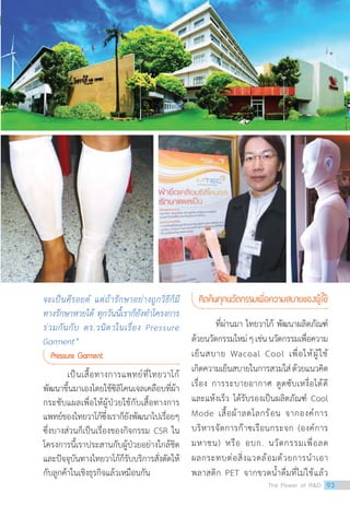 จะเป็นคีรอยด์ แต่ถ้ารักษาอย่างถูกวิธีก็มี
ทางรักษาหายได้ ทุกวันนี้เราก็ยังท�ำโครงการ
ร่วมกันกับ ดร.วนิดาในเรื่อง Pressure
Garment”
Pressure Garment
เป็นเสื้อทางการแพทย์ที่ไทยวาโก้
พัฒนาขึ้นมาเองโดยใช้ซิลิโคนเจลเคลือบที่ผ้า
กระชับแผลเพื่อให้ผู้ป่วยใช้กับเสื้อทางการ
แพทย์ของไทยวาโก้ซึ่งเราก็ยังพัฒนาไปเรื่อยๆ
ซึ่งบางส่วนก็เป็นเรื่องของกิจกรรม CSR ใน
โครงการนี้เราประสานกับผู้ป่วยอย่างใกล้ชิด
และปัจจุบันทางไทยวาโก้ก็รับบริการสั่งตัดให้
กับลูกค้าในเชิงธุรกิจแล้วเหมือนกัน	
คิดค้นทุกนวัตกรรมเพื่อความสบายของผู้ใช้
ที่ผ่านมา ไทยวาโก้ พัฒนาผลิตภัณฑ์
ด้วยนวัตกรรมใหม่ๆเช่นนวัตกรรมเพื่อความ
เย็นสบาย Wacoal Cool เพื่อให้ผู้ใช้
เกิดความเย็นสบายในการสวมใส่ด้วยแนวคิด
เรื่อง การระบายอากาศ ดูดซับเหงื่อได้ดี
และแห้งเร็ว ได้รับรองเป็นผลิตภัณฑ์ Cool
Mode เสื้อผ้าลดโลกร้อน จากองค์การ
บริหารจัดการก๊าซเรือนกระจก (องค์การ
มหาชน) หรือ อบก. นวัตกรรมเพื่อลด
ผลกระทบต่อสิ่งแวดล้อมด้วยการน�ำเอา
พลาสติก PET จากขวดน�้ำดื่มที่ไม่ใช้แล้ว
The Power of RD 93
 