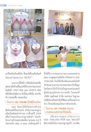 มารีไซเคิลเป็นเส้นใย ซึ่งพบได้ในผลิตภัณฑ์
Wacoal Sports Eco “RE-PET”
นอกจากนี้ยังมีการใช้ผลิตภัณฑ์เพื่อ
สุขอนามัยต้านเชื้อแบคทีเรีย(Anti-Bacterial)
ในสินค้า FIRST BRA และ SPORTS BRA
เพื่อให้สวมใส่สบาย ยับยั้งแบคทีเรีย ลดกลิ่น
อับ (ปลอดเชื้อ ปลอดกลิ่น)
โครงการ SIZE THAILAND รู้ไซส์รู้ใจคนไทย
บมจ. ไทยวาโก้ท�ำโครงการส�ำรวจ
สัดส่วนสตรีไทยร่วมกับ ส�ำนักงานมาตรฐาน
ผลิตภัณฑ์อุตสาหกรรม มาตั้งแต่ปี 2524
เพื่อก�ำหนดเป็นมาตรฐานสินค้า โดยท�ำ
โครงการส�ำรวจอย่างต่อเนื่อง ทุกระยะ 5-6 ปี
ร่วมงานกับ สมอ. 4 ระยะ จนถึงระยะที่ 5
จึงได้รับการประสานงานจากเนคเทคผ่าน
สมอ. มาพูดคุยร่วมมือกัน ท�ำโครงการ SIZE
THAILAND โดยใช้เครื่องมือและเทคโนโลยี
3DBodyScanning ของเนคเทคมาเก็บข้อมูล
โดยไทยวาโก้เข้าไปร่วมในฐานะสปอนเซอร์
ผู้สนับสนุนโครงการรายหนึ่ง ในขณะที่
บริษัท ธนูลักษณ์ จ�ำกัด (มหาชน) ในฐานะ
บริษัทในเครือสหกรุ๊ปที่พัฒนาเครื่องแต่งกาย
ชาย ก็ร่วมสนับสนุนโครงการด้วยเช่นกัน
โครงการ SIZE THAILAND ต่อยอด
การพัฒนาผลิตภัณฑ์ได้เพิ่มขึ้น
เ มื่ อ ท ร า บ ผ ล จ า ก โ ค ร ง ก า ร
SIZE THAILAND ท�ำให้ บมจ. ไทยวาโก้
มีความมั่นใจในการขยายฐานลูกค้า จากเดิม
94 The Power of RD
 