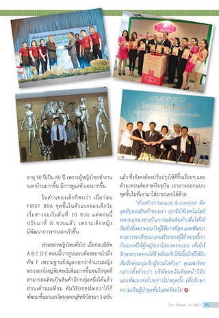 อายุ 50 ปีเป็น 60 ปี เพราะผู้หญิงไทยท�ำงาน
นอกบ้านมากขึ้น มีการดูแลตัวเองมากขึ้น
ในส่วนของเด็กก็พบว่า เมื่อก่อน
FIRST BRA ชุดชั้นในตัวแรกของเด็กวัย
เริ่มสาวจะเริ่มต้นที่ 10 ขวบ แต่ตอนนี้
ปรับมาที่ 8 ขวบแล้ว เพราะเด็กหญิง
มีพัฒนาการทรวงอกเร็วขึ้น
ส่วนของหญิงไทยทั่วไป เมื่อก่อนมีคัพ
A B C D E ตอนนี้บางรูปแบบต้องขยายไปถึง
คัพ F เพราะฐานข้อมูลบอกว่าจ�ำนวนหญิง
ทรวงอกใหญ่พิเศษมีเพิ่มมากขึ้นจนถึงจุดที่
สามารถผลิตเป็นสินค้าอีกกลุ่มหนึ่งได้แล้ว
ส่วนเต้านมเทียม ทีมวิจัยของไทยวาโก้ก็
พัฒนาขึ้นมาเองโดยจดอนุสิทธิบัตรมา3ฉบับ
แล้ว ซึ่งยังคงต้องปรับปรุงให้ดีขึ้นเรื่อยๆ และ
ด้วยเทรนด์ตลาดปัจจุบัน เราอาจออกแบบ
ชุดชั้นในที่เอามาใส่ภายนอกได้ด้วย
“ด้วยค�ำว่า beauty  comfort คือ
จุดยืนของสินค้าของเรา เราจึงใช้เทคโนโลยี
หลายแขนงช่วยในการผลิตสินค้าเพื่อให้ได้
สินค้าที่เหมาะสมกับผู้ใช้มากที่สุดและพัฒนา
ตามการเปลี่ยนแปลงสรีระของผู้ใช้ตอนนี้เรา
ก็รณรงค์ให้ผู้หญิงเราใส่ยกทรงนอน เพื่อให้
รักษาทรวดทรงได้ดีพร้อมกับใช้เนื้อผ้าที่ให้ผิว
สัมผัสอ่อนนุ่มกับผู้สวมใส่ด้วย” คุณสมจิตร
กล่าวทิ้งท้ายว่า บริษัทจะยังเดินหน้าวิจัย
และพัฒนาต่อไปอย่างไม่หยุดยั้ง เพื่อรักษา
ความเป็นผู้น�ำชุดชั้นในสตรีต่อไป 
The Power of RD 95
 