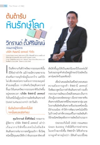 ต้นต�ำรับ
หินรักษ์โลก
วิกรานต์ ตั้งศิริพัฒน์
กรรมการผู้จัดการ
บริษัท ทิฟฟานี่ เดคคอร์ จ�ำกัด
ป็นที่ทราบกันดีว่าทรัพยากรธรรมชาตินั้น
มีใช้อย่างจ�ำกัด แม้ว่าจะมีความพยายาม
ส่งเสริมการอนุรักษ์อยู่ในวงกว้าง แต่ก็ยัง
ไม่เพียงพอต่อความต้องการของมนุษย์
ด้วยเหตุนี้เอง การคิดค้นวัสดุสังเคราะห์
ขึ้นมาใช้แทนทรัพยากรธรรมชาติจึงเกิดขึ้น
อยู่ตลอดเวลา บริษัท ทิฟฟานี่ เดคคอร์
ก็เป็นหนึ่งในผู้บุกเบิกการผลิตหินสังเคราะห์
(Solid Surfaces) มากว่า 18 ปีแล้ว
เริ่มต้นด้วยการซื้อเทคโนโลยี
จากนั้นลองลงมือท�ำเอง
	 คุณวิกรานต์ ตั้งศิริพัฒน์ กรรมการ-
ผู้จัดการ บริษัท ทิฟฟานี่ เดคคอร์ เล่าว่า
เริ่มแรกบริษัทซื้อเทคโนโลยีผลิต
หินสังเคราะห์มาจากสหรัฐอเมริกา ซึ่งวัสดุ
ชนิดนี้มีคุณสมบัติดีกว่าหินธรรมชาติตรงที่
เ ดัดโค้งขึ้นรูปให้เป็นเฟอร์นิเจอร์ไร้รอยต่อได้
ในช่วงแรกลูกค้าส่วนใหญ่มักจะน�ำไปผลิตเป็น
เคาน์เตอร์ครัวและห้องน�้ำ
เพื่อน�ำเสนอผลิตภัณฑ์ใหม่ๆตอบสนอง
ความต้องการลูกค้า ทิฟฟานี่ เดคคอร์
จึงพัฒนาสูตรในการท�ำหินสังเคราะห์ รวมทั้ง
กระบวนการผลิตแบบใหม่ด้วยตนเองเป็นการ
เรียนรู้แบบลองผิดลองถูก เนื่องจากตลาดหิน
สังเคราะห์เป็นตลาดที่มีขนาดเฉพาะกลุ่มและ
โรงงานที่ผลิตหินสังเคราะห์ในประเทศไทยนั้น
มีจ�ำนวนน้อย ท�ำให้การพัฒนาเทคโนโลยีจึง
ไม่ก้าวหน้าเท่าที่ควรขณะที่ในการผลิตสินค้า
ก็มักจะมีเศษวัสดุเหลือจากการผลิตเป็นจ�ำนวนมาก
	 ประกอบกับในปี 2550 กระแสของ
Green Building ก�ำลังได้รับการกล่าวขาน
ในวงกว้างมากยิ่งขึ้น ทิฟฟานี่ฯ ได้รับค�ำถาม
จากลูกค้าทางยุโรปว่า มีสินค้าแนวนี้ไหม
Crystal Design Center 1420 อาคาร D ชั้น 1 ห้องเลขที่ 105 ซ. ลาดพร้าว 87
(จันทราสุข) แขวงคลองจั่น เขตบางกระปิ กรุงเทพฯ 10240
E-mail:bkk@tiffany-decor.com Website:http://www.tiffany-decor.com
โทรศัพท์ 0 2102 2044 โทรสาร 0 2102 2045
96 The Power of RD
 