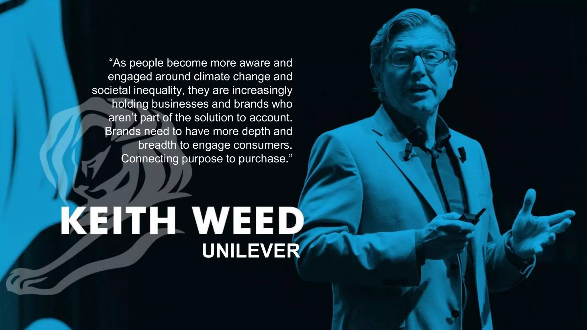 “As people become more aware and
engaged around climate change and
societal inequality, they are increasingly
holding businesses and brands who
aren’t part of the solution to account.
Brands need to have more depth and
breadth to engage consumers.
Connecting purpose to purchase.”
UNILEVER
Photo Credits: http://i.ytimg.com/vi/7L2tfBmC4I4/maxresdefault.jpg
 