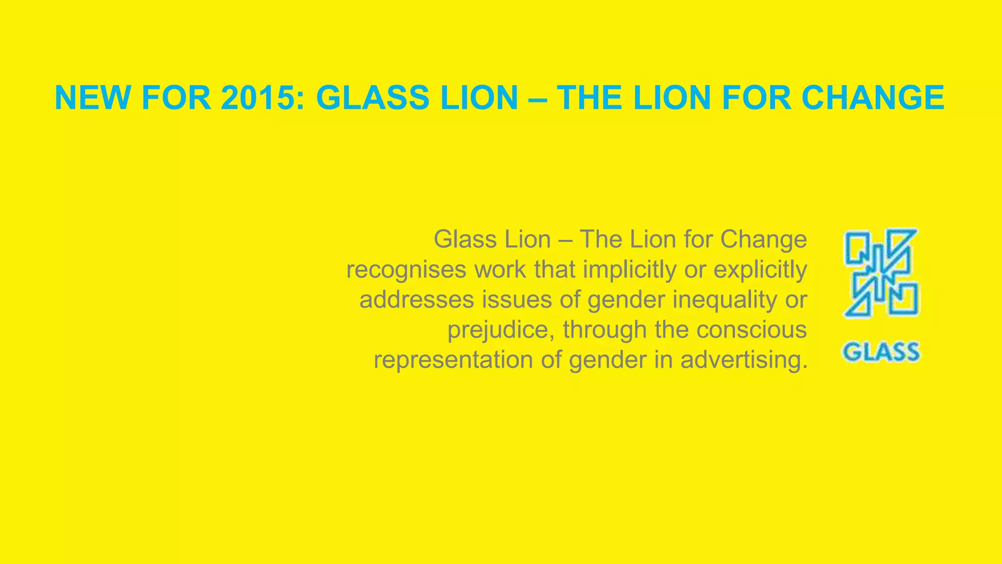 Glass Lion – The Lion for Change
recognises work that implicitly or explicitly
addresses issues of gender inequality or
prejudice, through the conscious
representation of gender in advertising.
NEW FOR 2015: GLASS LION – THE LION FOR CHANGE
 