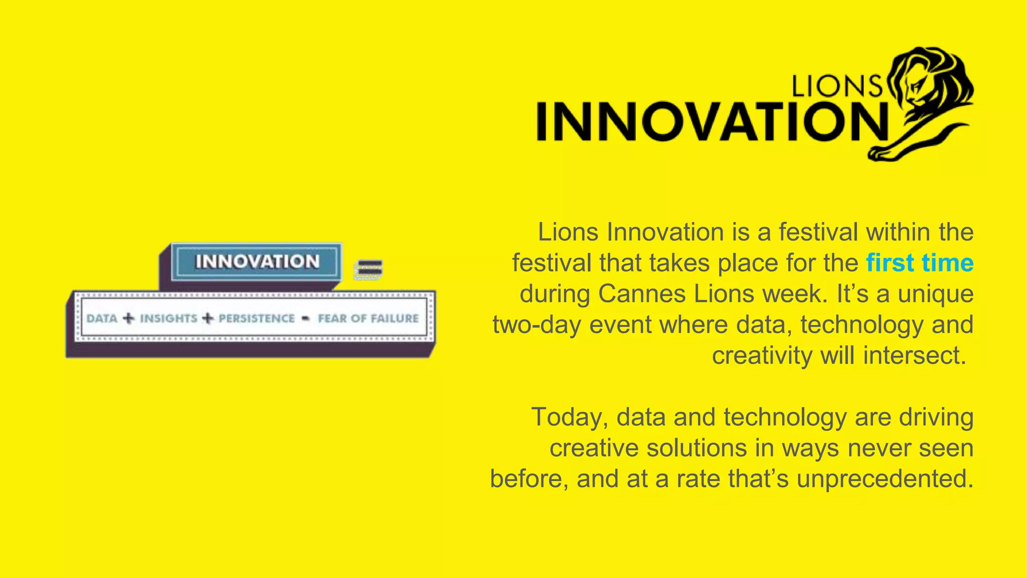 Lions Innovation is a festival within the
festival that takes place for the first time
during Cannes Lions week. It’s a unique
two-day event where data, technology and
creativity will intersect.
Today, data and technology are driving
creative solutions in ways never seen
before, and at a rate that’s unprecedented.
Photo Credits: Cannes Lions and Mish Fletcher
 