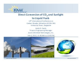 Liquid fuel from the sun™
©2015 Joule. Rights Reserved..  www.jouleunlimited.com
Direct Conversion of CO2 and Sunlight 
to Liquid Fuels
13th International Conference on 
Carbon Dioxide Utilization (ICCDU XIII)
University Town, Singapore
Keith D. Patch
Process Engineering Manager
Joule Unlimited Technologies, Inc.
July 6, 2015, 11:40 AM to 12:00 PM
 