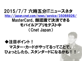 2015/7/7 六時五分ITニュースネタ
http://japan.cnet.com/news/service/35066926/
MasterCard、顔認識で決済できる
モバイルアプリをテスト中
（Cnet Japan）
◆注目ポイント！
マスター・カードがやってるってことで、
ひょっとしたら、スタンダードになるかも！！
 