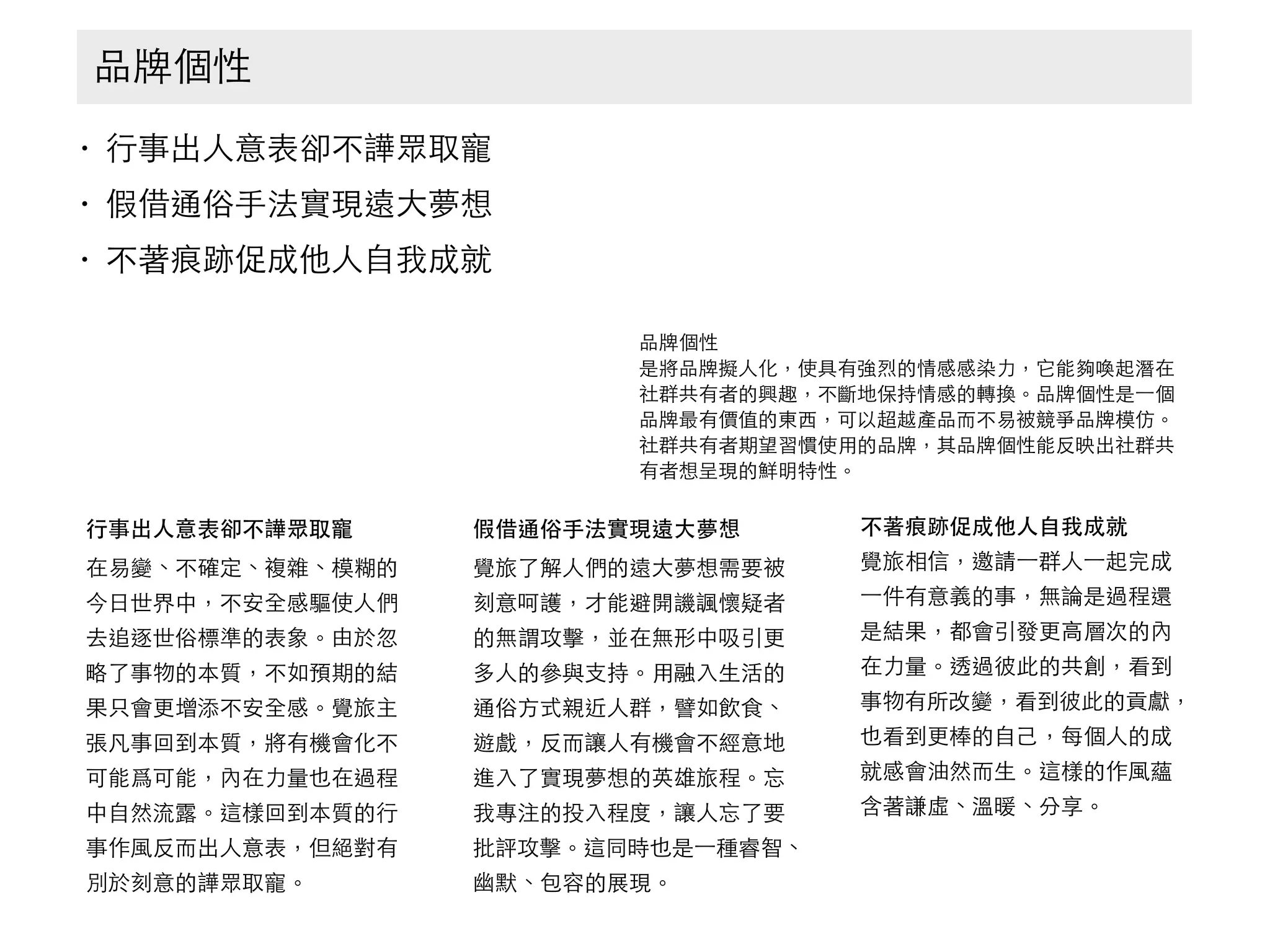 • ⾏行事出⼈人意表卻不譁眾取寵
• 假借通俗⼿手法實現遠⼤大夢想
• 不著痕跡促成他⼈人⾃自我成就
品牌個性
⾏行事出⼈人意表卻不譁眾取寵
在易變、不確定、複雜、模糊的
今⽇日世界中，不安全感驅使⼈人們
去追逐世俗標準的表象。由於忽
略了事物的本質，不如預期的結
果只會更增添不安全感。覺旅主
張凡事回到本質，將有機會化不
可能爲可能，內在⼒力量也在過程
中⾃自然流露。這樣回到本質的⾏行
事作⾵風反⽽而出⼈人意表，但絕對有
別於刻意的譁眾取寵。
假借通俗⼿手法實現遠⼤大夢想
覺旅了解⼈人們的遠⼤大夢想需要被
刻意呵護，才能避開譏諷懷疑者
的無謂攻擊，並在無形中吸引更
多⼈人的參與⽀支持。⽤用融⼊入⽣生活的
通俗⽅方式親近⼈人群，譬如飲⻝⾷食、
遊戲，反⽽而讓⼈人有機會不經意地
進⼊入了實現夢想的英雄旅程。忘
我專注的投⼊入程度，讓⼈人忘了要
批評攻擊。這同時也是⼀一種睿智、
幽默、包容的展現。
不著痕跡促成他⼈人⾃自我成就
覺旅相信，邀請⼀一群⼈人⼀一起完成
⼀一件有意義的事，無論是過程還
是結果，都會引發更⾼高層次的內
在⼒力量。透過彼此的共創，看到
事物有所改變，看到彼此的貢獻，
也看到更棒的⾃自⼰己，每個⼈人的成
就感會油然⽽而⽣生。這樣的作⾵風蘊
含著謙虛、溫暖、分享。
品牌個性
是將品牌擬⼈人化，使具有強烈的情感感染⼒力，它能夠喚起潛在
社群共有者的興趣，不斷地保持情感的轉換。品牌個性是⼀一個
品牌最有價值的東⻄西，可以超越產品⽽而不易被競爭品牌模仿。
社群共有者期望習慣使⽤用的品牌，其品牌個性能反映出社群共
有者想呈現的鮮明特性。
 