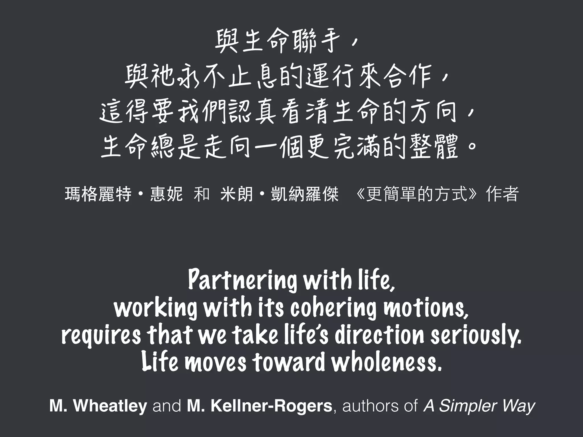  
瑪格麗特・惠妮 和 ⽶米朗・凱納羅傑 《更簡單的⽅方式》作者
Partnering with life,
working with its cohering motions,
requires that we take life’s direction seriously.
Life moves toward wholeness.
M. Wheatley and M. Kellner-Rogers, authors of A Simpler Way
 