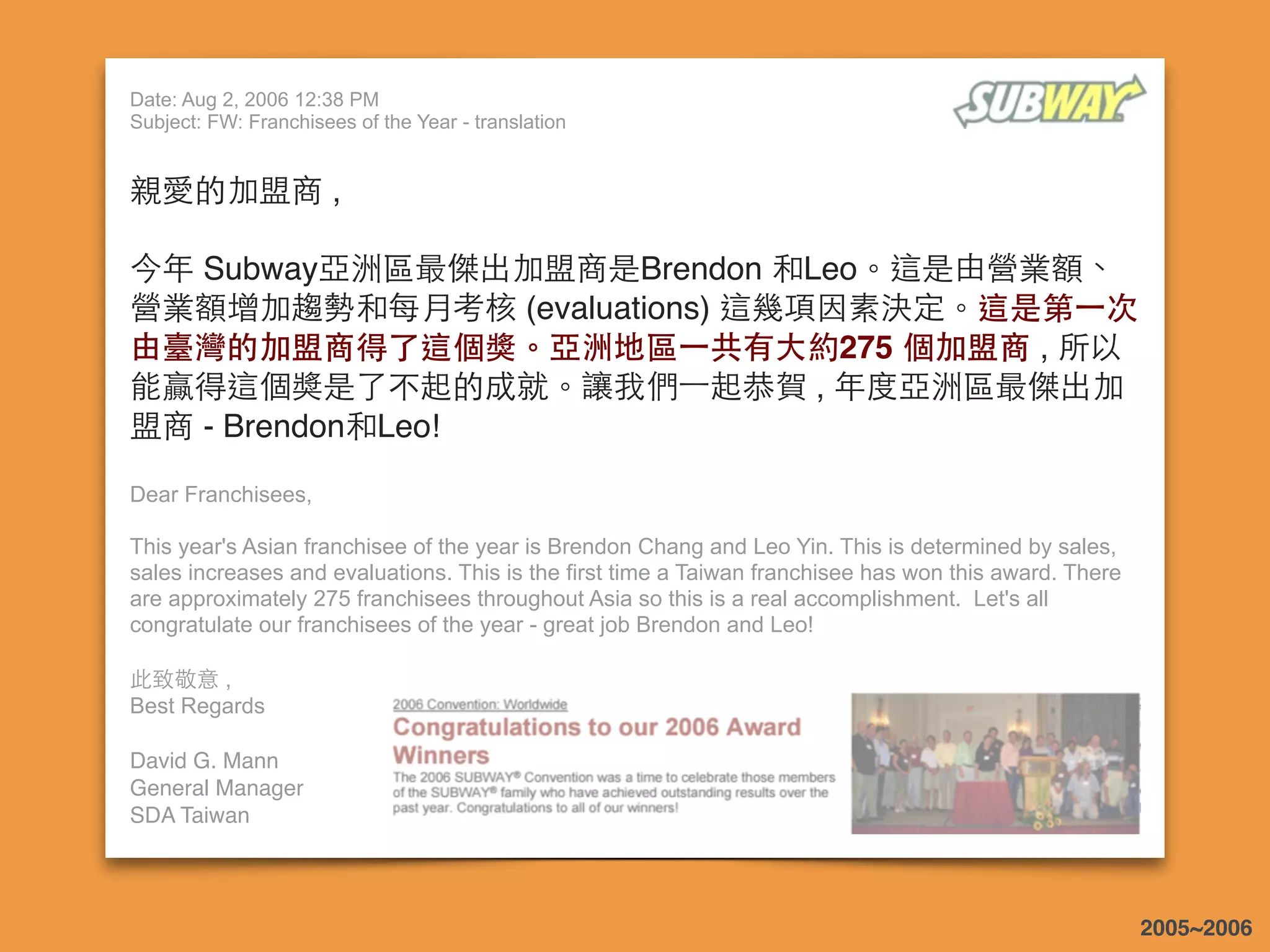 Date: Aug 2, 2006 12:38 PM
Subject: FW: Franchisees of the Year - translation
親愛的加盟商 ,
 
今年 Subway亞洲區最傑出加盟商是Brendon 和Leo。這是由營業額、
營業額增加趨勢和每⽉月考核 (evaluations) 這幾項因素決定。這是第⼀一次
由臺灣的加盟商得了這個獎。亞洲地區⼀一共有⼤大約275 個加盟商 , 所以
能贏得這個獎是了不起的成就。讓我們⼀一起恭賀 , 年度亞洲區最傑出加
盟商 - Brendon和Leo!
Dear Franchisees,
This year's Asian franchisee of the year is Brendon Chang and Leo Yin. This is determined by sales,
sales increases and evaluations. This is the first time a Taiwan franchisee has won this award. There
are approximately 275 franchisees throughout Asia so this is a real accomplishment. Let's all
congratulate our franchisees of the year - great job Brendon and Leo!
 
此致敬意 ,
Best Regards
 
David G. Mann
General Manager
SDA Taiwan
2005~2006
 