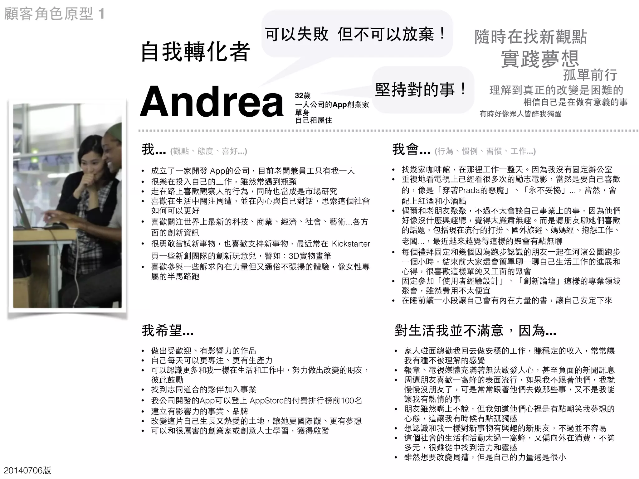 Andrea
⾃自我轉化者
32歲
⼀一⼈人公司的App創業家
單⾝身
⾃自⼰己租屋住
顧客⾓角⾊色原型 1
20140706版
我... (觀點、態度、喜好...)
• 成⽴立了⼀一家開發 App的公司，⺫⽬目前⽼老闆兼員⼯工只有我⼀一⼈人
• 很樂在投⼊入⾃自⼰己的⼯工作，雖然常遇到瓶頸
• ⾛走在路上喜歡觀察⼈人的⾏行為，同時也當成是市場研究
• 喜歡在⽣生活中關注周遭，並在內⼼心與⾃自⼰己對話，思索這個社會
如何可以更好
• 喜歡關注世界上最新的科技、商業、經濟、社會、藝術...各⽅方
⾯面的創新資訊
• 很勇敢嘗試新事物，也喜歡⽀支持新事物，最近常在 Kickstarter
買⼀一些新創團隊的創新玩意兒，譬如：3D實物畫筆
• 喜歡參與⼀一些訴求內在⼒力量但⼜又通俗不張揚的體驗，像⼥女性專
屬的半⾺馬路跑
我希望...
• 做出受歡迎、有影響⼒力的作品
• ⾃自⼰己每天可以更專注、更有⽣生產⼒力
• 可以認識更多和我⼀一樣在⽣生活和⼯工作中，努⼒力做出改變的朋友，
彼此⿎鼓勵
• 找到志同道合的夥伴加⼊入事業
• 我公司開發的App可以登上 AppStore的付費排⾏行榜前100名
• 建⽴立有影響⼒力的事業、品牌
• 改變這⽚片⾃自⼰己⽣生⻑⾧長⼜又熱愛的⼟土地，讓她更國際觀、更有夢想
• 可以和很厲害的創業家或創意⼈人⼠士學習，獲得啟發
我會... (⾏行為、慣例、習慣、⼯工作...)
• 找幾家咖啡館，在那裡⼯工作⼀一整天。因為我沒有固定辦公室
• 重複地看電視上已經看很多次的勵志電影，當然是要⾃自⼰己喜歡
的，像是「穿著Prada的惡魔」、「永不妥協」...，當然，會
配上紅酒和⼩小酒點
• 偶爾和⽼老朋友聚聚，不過不太會談⾃自⼰己事業上的事，因為他們
好像沒什麼興趣聽，覺得太嚴肅無趣。⽽而是聽朋友聊她們喜歡
的話題，包括現在流⾏行的打扮、國外旅遊、媽媽經、抱怨⼯工作、
⽼老闆...，最近越來越覺得這樣的聚會有點無聊
• 每個禮拜固定和幾個因為跑步認識的朋友⼀一起在河濱公園跑步
⼀一個⼩小時，結束前⼤大家還會簡單聊⼀一聊⾃自⼰己⽣生活⼯工作的進展和
⼼心得，很喜歡這樣單純⼜又正⾯面的聚會
• 固定參加「使⽤用者經驗設計」、「創新論壇」這樣的專業領域
聚會，雖然費⽤用不太便宜
• 在睡前讀⼀一⼩小段讓⾃自⼰己會有內在⼒力量的書，讓⾃自⼰己安定下來
對⽣生活我並不滿意，因為...
• 家⼈人碰⾯面總勸我回去做安穩的⼯工作，賺穩定的收⼊入，常常讓
我有種不被理解的感覺
• 報章、電視媒體充滿著無法啟發⼈人⼼心，甚⾄至負⾯面的新聞訊息
• 周遭朋友喜歡⼀一窩蜂的表⾯面流⾏行，如果我不跟著他們，我就
慢慢沒朋友了，可是常常跟著他們去做那些事，⼜又不是我能
讓我有熱情的事
• 朋友雖然嘴上不說，但我知道他們⼼心裡是有點嘲笑我夢想的
⼼心態，這讓我有時候有點孤獨感
• 想認識和我⼀一樣對新事物有興趣的新朋友，不過並不容易
• 這個社會的⽣生活和活動太過⼀一窩蜂，⼜又偏向外在消費，不夠
多元，很難從中找到活⼒力和靈感
• 雖然想要改變周遭，但是⾃自⼰己的⼒力量還是很⼩小
可以失敗 但不可以放棄！
理解到真正的改變是困難的
孤單前⾏行
相信⾃自⼰己是在做有意義的事
隨時在找新觀點
實踐夢想
有時好像眾⼈人皆醉我獨醒
堅持對的事！
 
