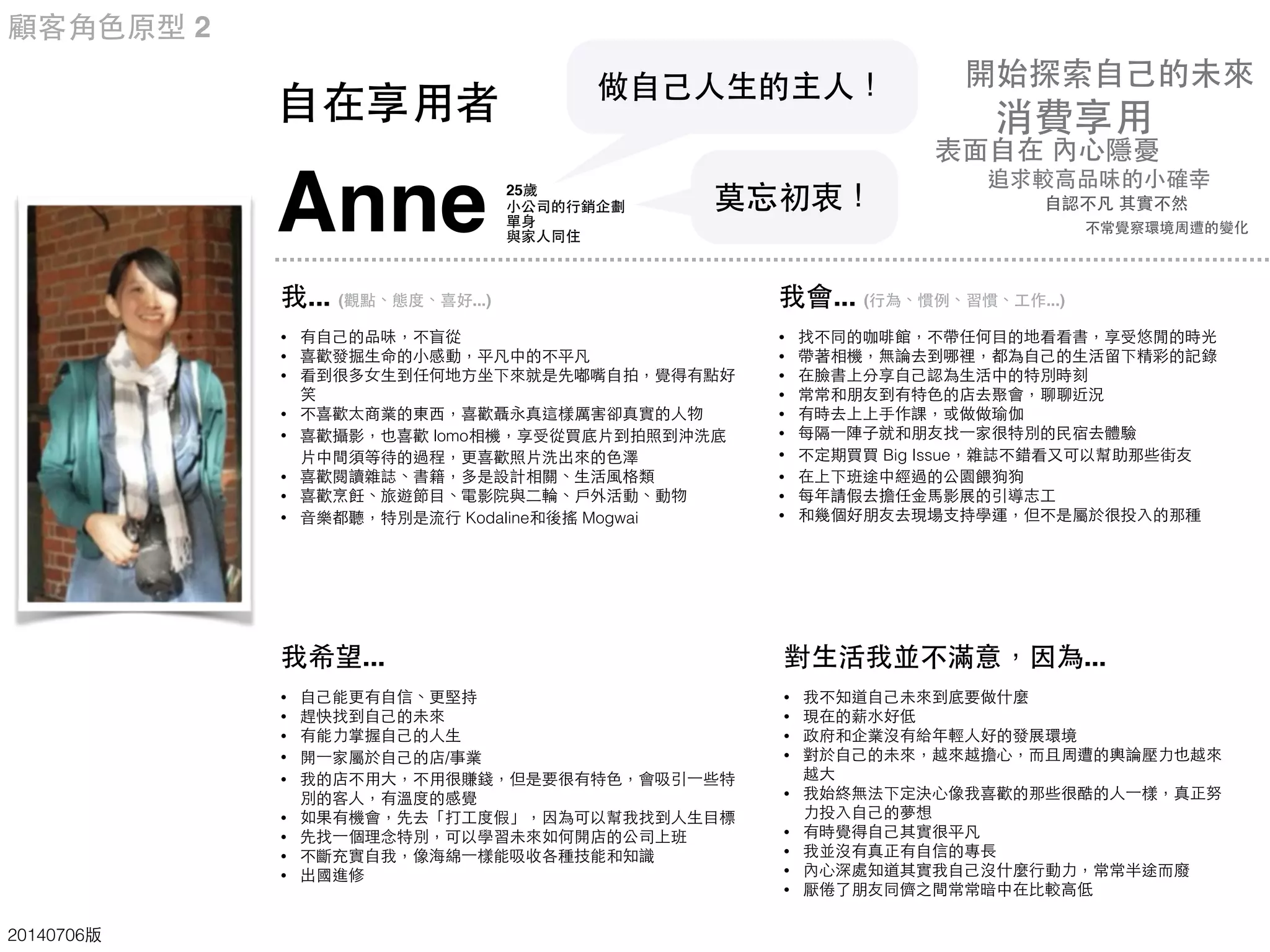 Anne
我... (觀點、態度、喜好...)
• 有⾃自⼰己的品味，不盲從
• 喜歡發掘⽣生命的⼩小感動，平凡中的不平凡
• 看到很多⼥女⽣生到任何地⽅方坐下來就是先嘟嘴⾃自拍，覺得有點好
笑
• 不喜歡太商業的東⻄西，喜歡聶永真這樣厲害卻真實的⼈人物
• 喜歡攝影，也喜歡 lomo相機，享受從買底⽚片到拍照到沖洗底
⽚片中間須等待的過程，更喜歡照⽚片洗出來的⾊色澤
• 喜歡閱讀雜誌、書籍，多是設計相關、⽣生活⾵風格類
• 喜歡烹飪、旅遊節⺫⽬目、電影院與⼆二輪、⼾戶外活動、動物
• ⾳音樂都聽，特別是流⾏行 Kodaline和後搖 Mogwai
我希望...
• ⾃自⼰己能更有⾃自信、更堅持
• 趕快找到⾃自⼰己的未來
• 有能⼒力掌握⾃自⼰己的⼈人⽣生
• 開⼀一家屬於⾃自⼰己的店/事業
• 我的店不⽤用⼤大，不⽤用很賺錢，但是要很有特⾊色，會吸引⼀一些特
別的客⼈人，有溫度的感覺
• 如果有機會，先去「打⼯工度假」，因為可以幫我找到⼈人⽣生⺫⽬目標
• 先找⼀一個理念特別，可以學習未來如何開店的公司上班
• 不斷充實⾃自我，像海綿⼀一樣能吸收各種技能和知識
• 出國進修
我會... (⾏行為、慣例、習慣、⼯工作...)
• 找不同的咖啡館，不帶任何⺫⽬目的地看看書，享受悠閒的時光
• 帶著相機，無論去到哪裡，都為⾃自⼰己的⽣生活留下精彩的記錄
• 在臉書上分享⾃自⼰己認為⽣生活中的特別時刻
• 常常和朋友到有特⾊色的店去聚會，聊聊近況
• 有時去上上⼿手作課，或做做瑜伽
• 每隔⼀一陣⼦子就和朋友找⼀一家很特別的⺠民宿去體驗
• 不定期買買 Big Issue，雜誌不錯看⼜又可以幫助那些街友
• 在上下班途中經過的公園餵狗狗
• 每年請假去擔任⾦金⾺馬影展的引導志⼯工
• 和幾個好朋友去現場⽀支持學運，但不是屬於很投⼊入的那種
對⽣生活我並不滿意，因為...
• 我不知道⾃自⼰己未來到底要做什麼
• 現在的薪⽔水好低
• 政府和企業沒有給年輕⼈人好的發展環境
• 對於⾃自⼰己的未來，越來越擔⼼心，⽽而且周遭的輿論壓⼒力也越來
越⼤大
• 我始終無法下定決⼼心像我喜歡的那些很酷的⼈人⼀一樣，真正努
⼒力投⼊入⾃自⼰己的夢想
• 有時覺得⾃自⼰己其實很平凡
• 我並沒有真正有⾃自信的專⻑⾧長
• 內⼼心深處知道其實我⾃自⼰己沒什麼⾏行動⼒力，常常半途⽽而廢
• 厭倦了朋友同儕之間常常暗中在⽐比較⾼高低
⾃自在享⽤用者
25歲
⼩小公司的⾏行銷企劃
單⾝身
與家⼈人同住
做⾃自⼰己⼈人⽣生的主⼈人！
顧客⾓角⾊色原型 2
20140706版
莫忘初衷！
追求較⾼高品味的⼩小確幸
表⾯面⾃自在 內⼼心隱憂
⾃自認不凡 其實不然
開始探索⾃自⼰己的未來
消費享⽤用
不常覺察環境周遭的變化
 