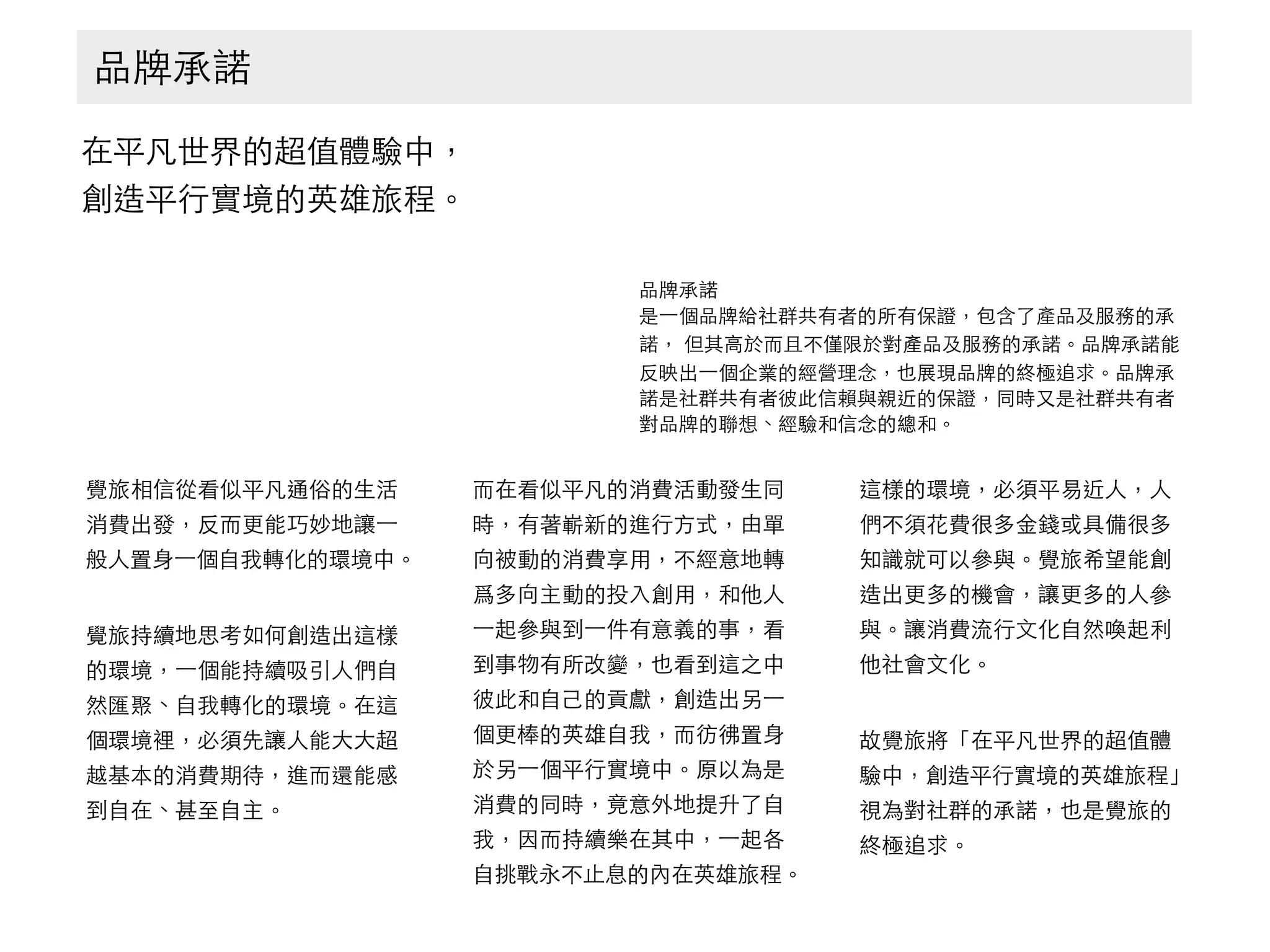 品牌承諾
在平凡世界的超值體驗中， 
創造平⾏行實境的英雄旅程。
品牌承諾
是⼀一個品牌給社群共有者的所有保證，包含了產品及服務的承
諾， 但其⾼高於⽽而且不僅限於對產品及服務的承諾。品牌承諾能
反映出⼀一個企業的經營理念，也展現品牌的終極追求。品牌承
諾是社群共有者彼此信賴與親近的保證，同時⼜又是社群共有者
對品牌的聯想、經驗和信念的總和。
覺旅相信從看似平凡通俗的⽣生活
消費出發，反⽽而更能巧妙地讓⼀一
般⼈人置⾝身⼀一個⾃自我轉化的環境中。
覺旅持續地思考如何創造出這樣
的環境，⼀一個能持續吸引⼈人們⾃自
然匯聚、⾃自我轉化的環境。在這
個環境裡，必須先讓⼈人能⼤大⼤大超
越基本的消費期待，進⽽而還能感
到⾃自在、甚⾄至⾃自主。
⽽而在看似平凡的消費活動發⽣生同
時，有著嶄新的進⾏行⽅方式，由單
向被動的消費享⽤用，不經意地轉
爲多向主動的投⼊入創⽤用，和他⼈人
⼀一起參與到⼀一件有意義的事，看
到事物有所改變，也看到這之中
彼此和⾃自⼰己的貢獻，創造出另⼀一
個更棒的英雄⾃自我，⽽而彷彿置⾝身
於另⼀一個平⾏行實境中。原以為是
消費的同時，竟意外地提升了⾃自
我，因⽽而持續樂在其中，⼀一起各
⾃自挑戰永不⽌止息的內在英雄旅程。
這樣的環境，必須平易近⼈人，⼈人
們不須花費很多⾦金錢或具備很多
知識就可以參與。覺旅希望能創
造出更多的機會，讓更多的⼈人參
與。讓消費流⾏行⽂文化⾃自然喚起利
他社會⽂文化。
故覺旅將「在平凡世界的超值體
驗中，創造平⾏行實境的英雄旅程」
視為對社群的承諾，也是覺旅的
終極追求。
 
