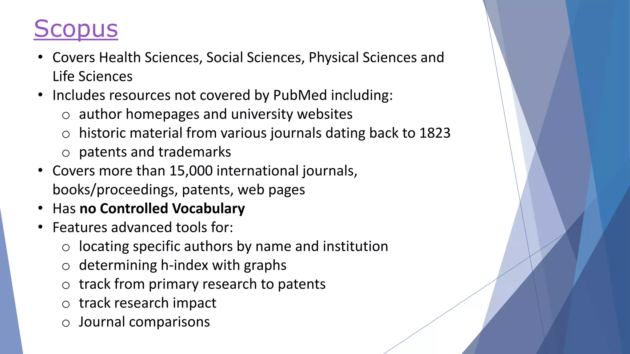 Scopus
• Covers Health Sciences, Social Sciences, Physical Sciences and
Life Sciences
• Includes resources not covered by PubMed including:
o author homepages and university websites
o historic material from various journals dating back to 1823
o patents and trademarks
• Covers more than 15,000 international journals,
books/proceedings, patents, web pages
• Has no Controlled Vocabulary
• Features advanced tools for:
o locating specific authors by name and institution
o determining h-index with graphs
o track from primary research to patents
o track research impact
o Journal comparisons
 