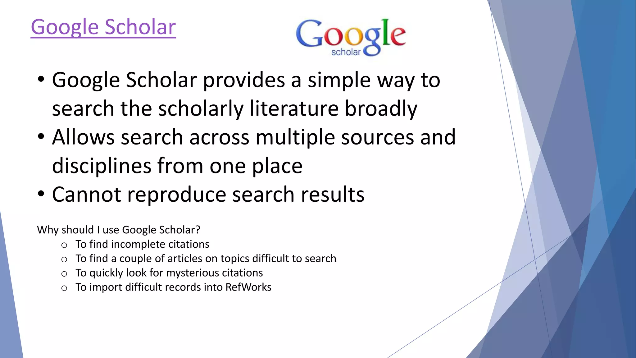 Google Scholar
• Google Scholar provides a simple way to
search the scholarly literature broadly
• Allows search across multiple sources and
disciplines from one place
• Cannot reproduce search results
Why should I use Google Scholar?
o To find incomplete citations
o To find a couple of articles on topics difficult to search
o To quickly look for mysterious citations
o To import difficult records into RefWorks
 