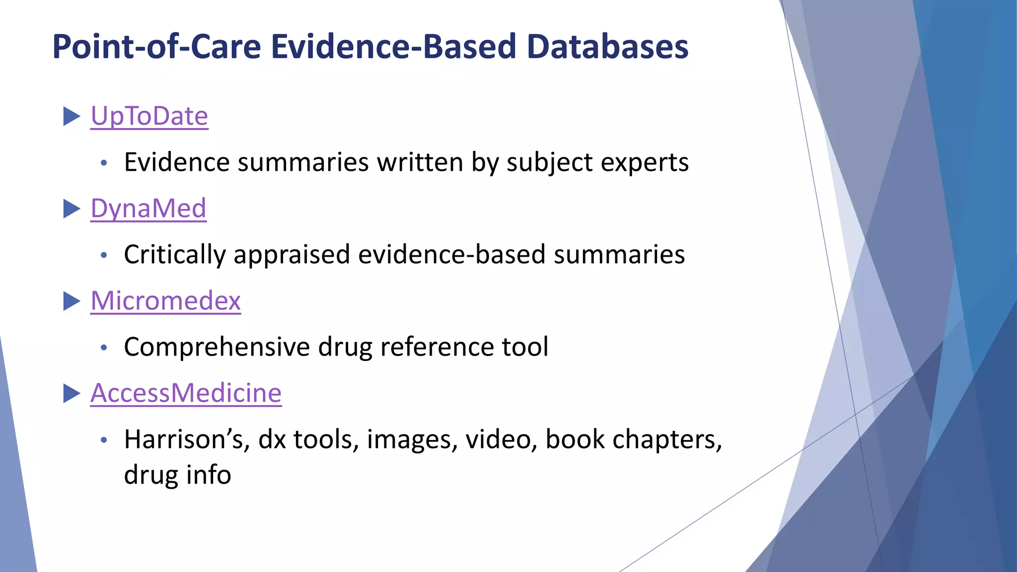 Point-of-Care Evidence-Based Databases
 UpToDate
• Evidence summaries written by subject experts
 DynaMed
• Critically appraised evidence-based summaries
 Micromedex
• Comprehensive drug reference tool
 AccessMedicine
• Harrison’s, dx tools, images, video, book chapters,
drug info
 