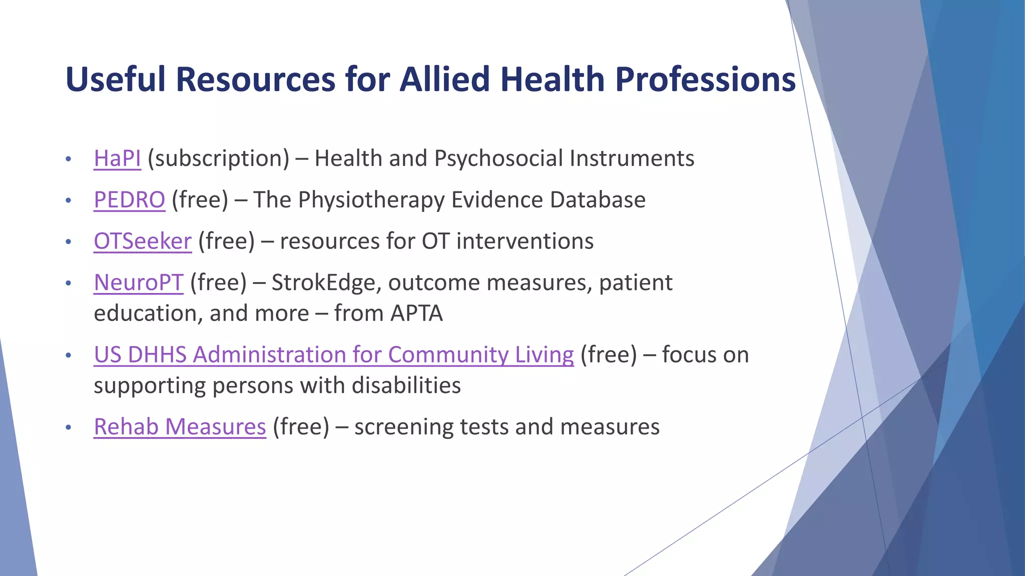 Useful Resources for Allied Health Professions
• HaPI (subscription) – Health and Psychosocial Instruments
• PEDRO (free) – The Physiotherapy Evidence Database
• OTSeeker (free) – resources for OT interventions
• NeuroPT (free) – StrokEdge, outcome measures, patient
education, and more – from APTA
• US DHHS Administration for Community Living (free) – focus on
supporting persons with disabilities
• Rehab Measures (free) – screening tests and measures
 