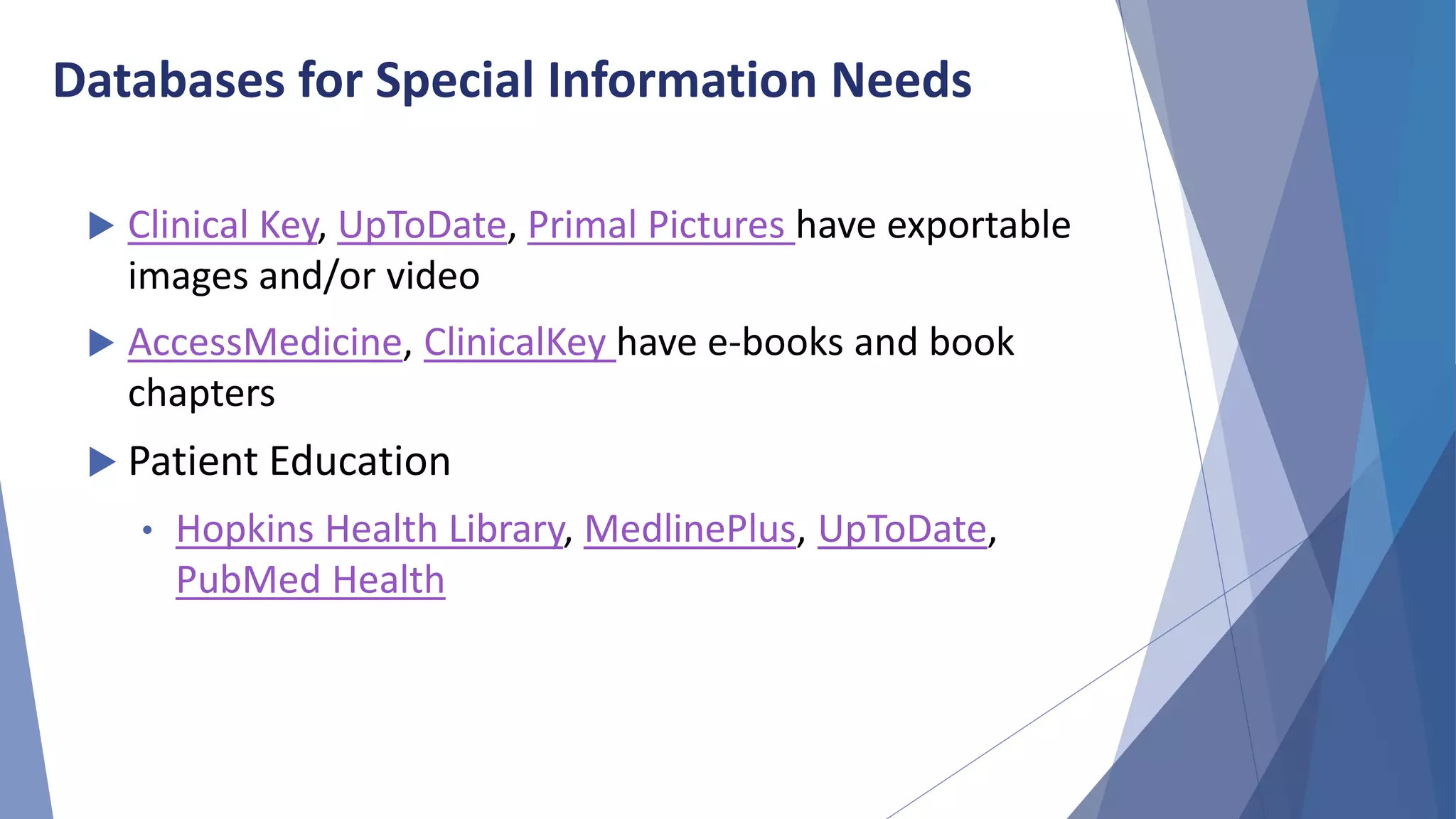 Databases for Special Information Needs
 Clinical Key, UpToDate, Primal Pictures have exportable
images and/or video
 AccessMedicine, ClinicalKey have e-books and book
chapters
 Patient Education
• Hopkins Health Library, MedlinePlus, UpToDate,
PubMed Health
 