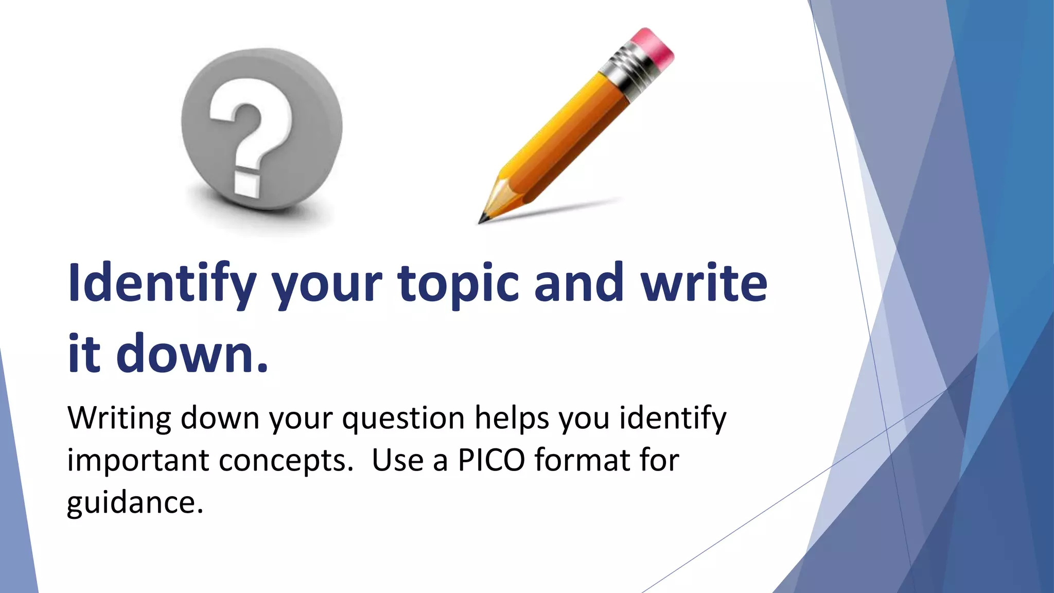 Identify your topic and write
it down.
Writing down your question helps you identify
important concepts. Use a PICO format for
guidance.
 