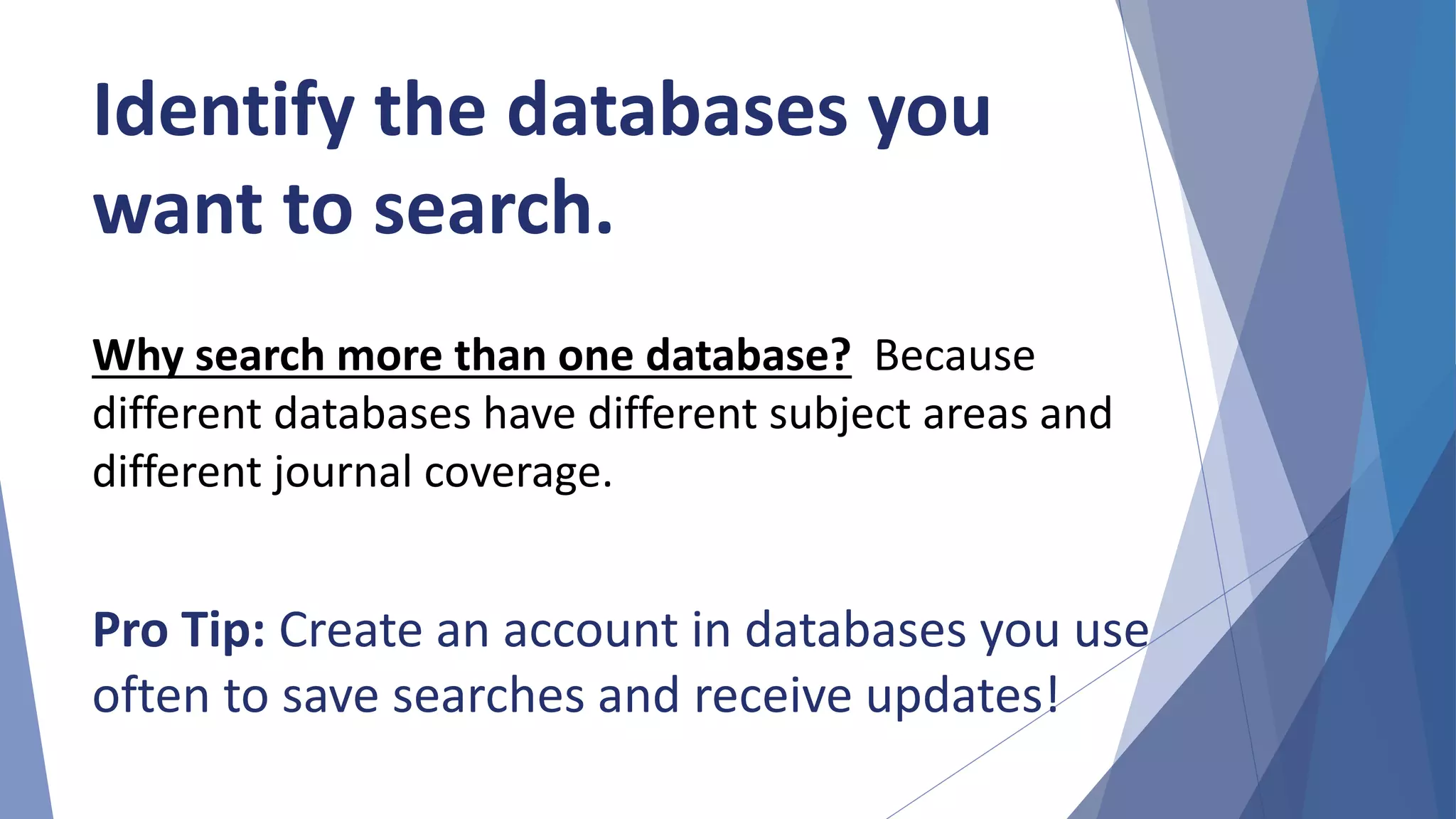 Identify the databases you
want to search.
Why search more than one database? Because
different databases have different subject areas and
different journal coverage.
Pro Tip: Create an account in databases you use
often to save searches and receive updates!
 