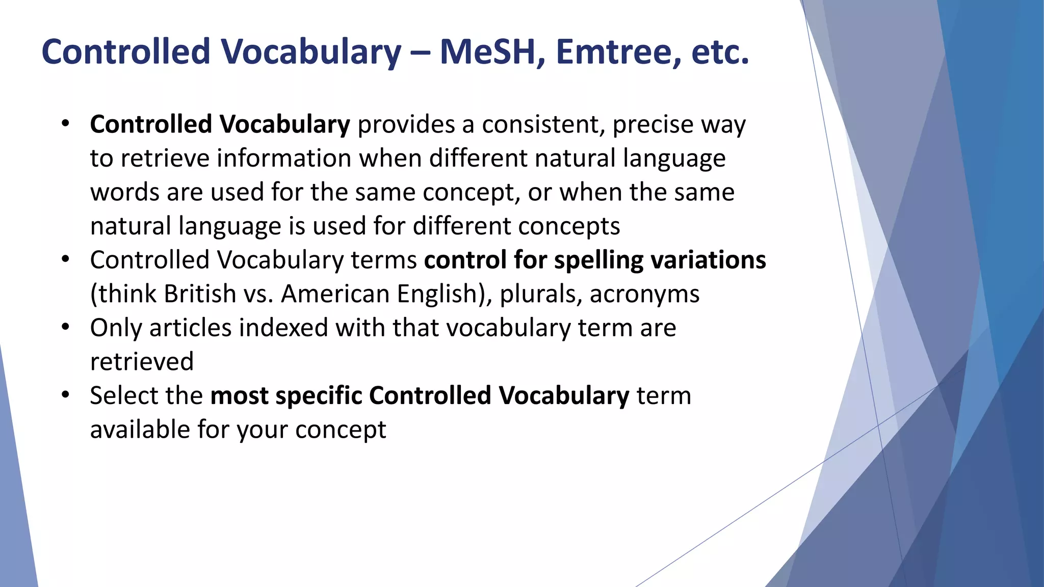 Controlled Vocabulary – MeSH, Emtree, etc.
• Controlled Vocabulary provides a consistent, precise way
to retrieve information when different natural language
words are used for the same concept, or when the same
natural language is used for different concepts
• Controlled Vocabulary terms control for spelling variations
(think British vs. American English), plurals, acronyms
• Only articles indexed with that vocabulary term are
retrieved
• Select the most specific Controlled Vocabulary term
available for your concept
 