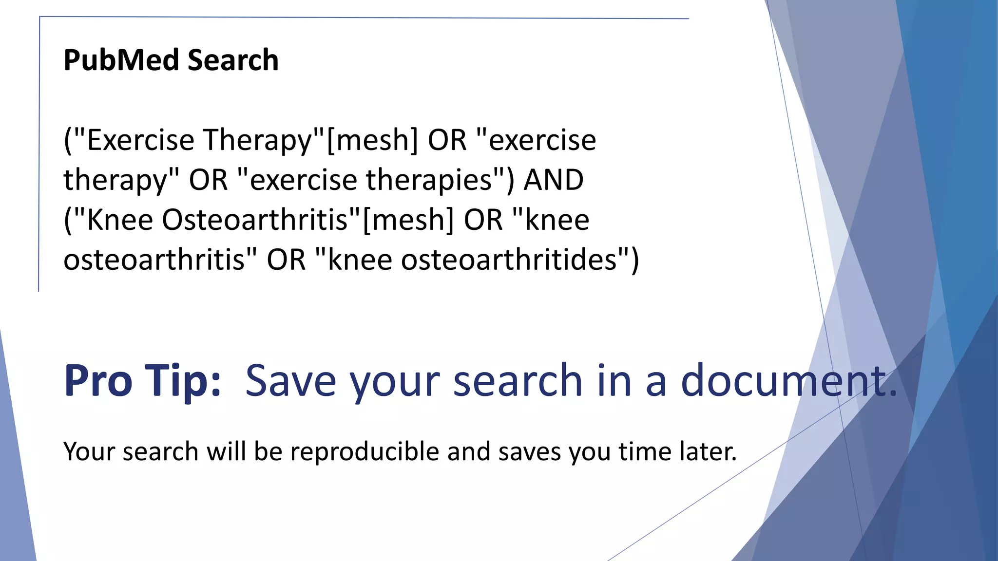 Pro Tip: Save your search in a document.
Your search will be reproducible and saves you time later.
PubMed Search
("Exercise Therapy"[mesh] OR "exercise
therapy" OR "exercise therapies") AND
("Knee Osteoarthritis"[mesh] OR "knee
osteoarthritis" OR "knee osteoarthritides")
 