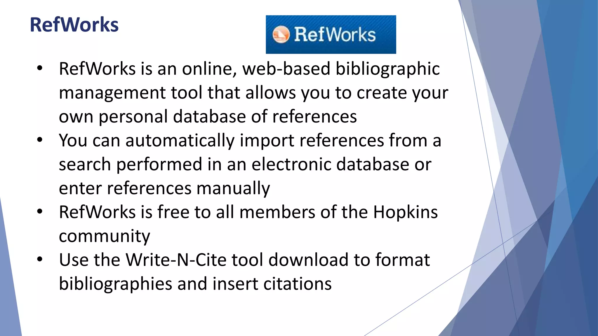 RefWorks
• RefWorks is an online, web-based bibliographic
management tool that allows you to create your
own personal database of references
• You can automatically import references from a
search performed in an electronic database or
enter references manually
• RefWorks is free to all members of the Hopkins
community
• Use the Write-N-Cite tool download to format
bibliographies and insert citations
 