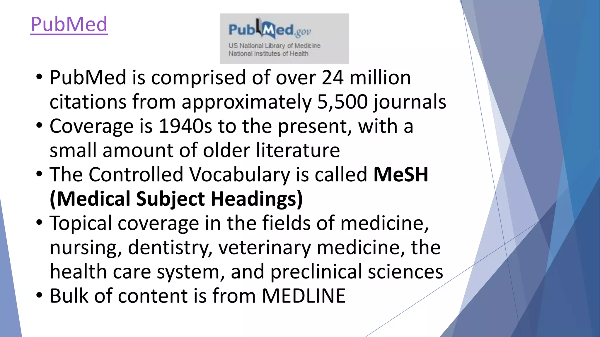 PubMed
• PubMed is comprised of over 24 million
citations from approximately 5,500 journals
• Coverage is 1940s to the present, with a
small amount of older literature
• The Controlled Vocabulary is called MeSH
(Medical Subject Headings)
• Topical coverage in the fields of medicine,
nursing, dentistry, veterinary medicine, the
health care system, and preclinical sciences
• Bulk of content is from MEDLINE
 