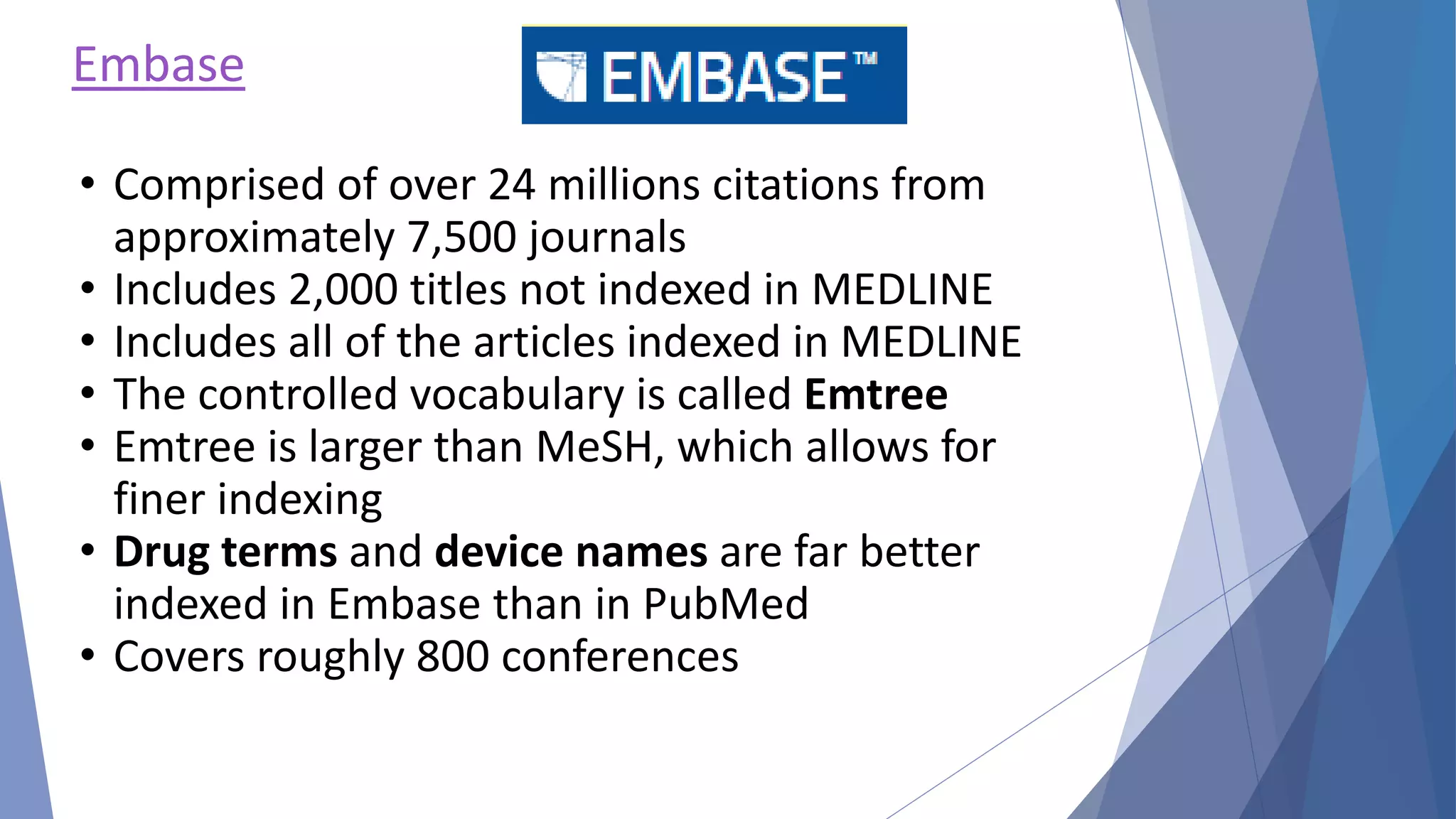 Embase
• Comprised of over 24 millions citations from
approximately 7,500 journals
• Includes 2,000 titles not indexed in MEDLINE
• Includes all of the articles indexed in MEDLINE
• The controlled vocabulary is called Emtree
• Emtree is larger than MeSH, which allows for
finer indexing
• Drug terms and device names are far better
indexed in Embase than in PubMed
• Covers roughly 800 conferences
 