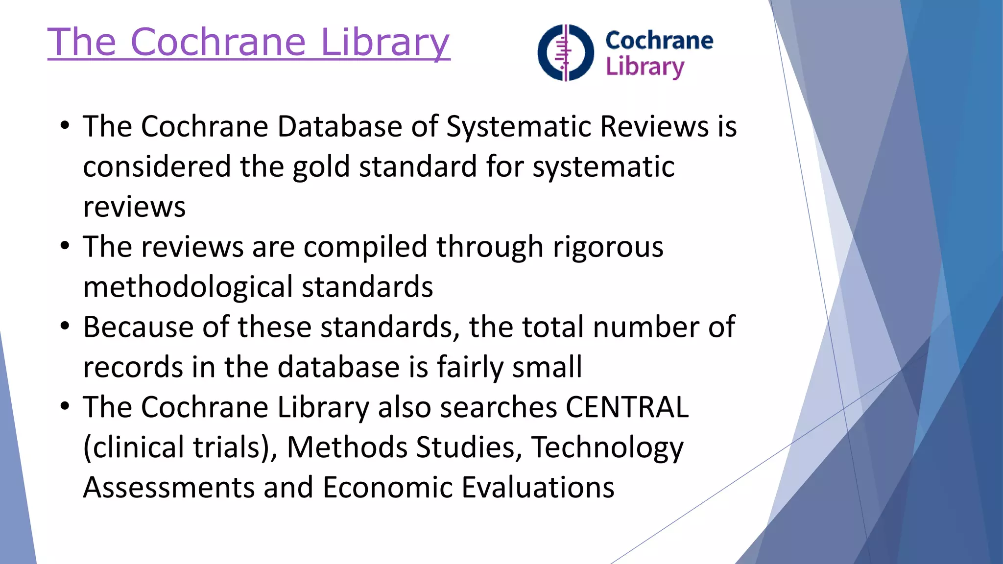 The Cochrane Library
• The Cochrane Database of Systematic Reviews is
considered the gold standard for systematic
reviews
• The reviews are compiled through rigorous
methodological standards
• Because of these standards, the total number of
records in the database is fairly small
• The Cochrane Library also searches CENTRAL
(clinical trials), Methods Studies, Technology
Assessments and Economic Evaluations
 