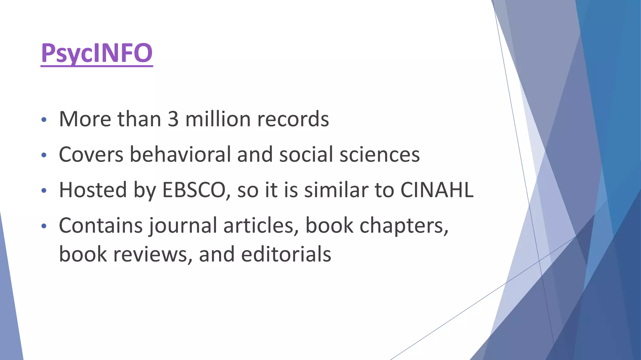 PsycINFO
• More than 3 million records
• Covers behavioral and social sciences
• Hosted by EBSCO, so it is similar to CINAHL
• Contains journal articles, book chapters,
book reviews, and editorials
 