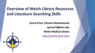 Overview of Welch Library Resources
and Literature Searching Skills
Carrie Price, Clinical Informationist
cprice17@jhmi.edu
Welch Medical Library
http://welch.jhmi.edu/
 