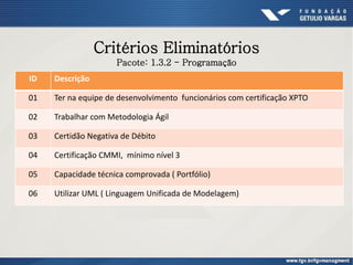 Critérios Eliminatórios
ID Descrição
01 Ter na equipe de desenvolvimento funcionários com certificação XPTO
02 Trabalhar com Metodologia Ágil
03 Certidão Negativa de Débito
04 Certificação CMMI, mínimo nível 3
05 Capacidade técnica comprovada ( Portfólio)
06 Utilizar UML ( Linguagem Unificada de Modelagem)
Pacote: 1.3.2 - Programação
 