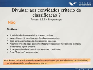 Divulgar aos convidados critério de
classificação ?
Não
Motivos:
 Possibilidade dos convidados fazerem conluio;
 Necessidades já estarão especificadas nos requisitos;
 Caso abra os critérios não divulgaremos os pesos;
 Algum convidado pode desistir de fazer proposta caso não consiga atender;
plenamente algum critério;
 Pode gerar duvidas e questionamento dos convidados;
 Pode “Engessar” as propostas;
Obs: Porém todos os fornecedores serão comunicados por e-mail sobre o resultado final,
se vitoriosa ou derrotada na concorrência.
Pacote: 1.3.2 - Programação
 