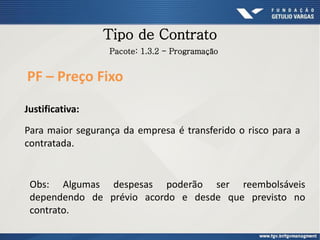 Tipo de Contrato
Para maior segurança da empresa é transferido o risco para a
contratada.
PF – Preço Fixo
Pacote: 1.3.2 - Programação
Justificativa:
Obs: Algumas despesas poderão ser reembolsáveis
dependendo de prévio acordo e desde que previsto no
contrato.
 