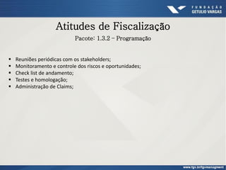 Atitudes de Fiscalização
Pacote: 1.3.2 – Programação
 Reuniões periódicas com os stakeholders;
 Monitoramento e controle dos riscos e oportunidades;
 Check list de andamento;
 Testes e homologação;
 Administração de Claims;
 