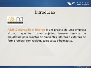 Introdução
A&H Decoração e Design é um projeto de uma empresa
virtual, que tem como objetivo fornecer serviços de
arquitetura para projetos de ambientes internos e externos de
forma remota, com rapidez, baixo custo e bom gosto.
 