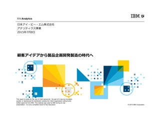 © 2015 IBM Corporation
This report is solely for the use of Client personnel. No part of it may be circulated,
quoted, or reproduced for distribution outside the Client organization without prior
written approval from IBM. This material was used by IBM during an oral
presentation; it is not a complete record of the discussion.
顧客アイデアから製品企画開発製造の時代へ
日本アイ・ビー・エム株式会社
アナリティクス事業
2015年7月8日
 