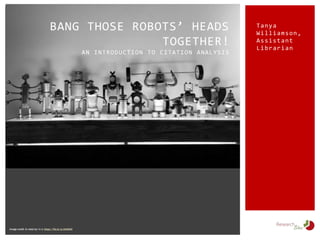 Tanya
Williamson,
Assistant
Librarian
BANG THOSE ROBOTS’ HEADS
TOGETHER!
AN INTRODUCTION TO CITATION ANALYSIS
Image credit: Io robot by i k o: https://flic.kr/p/eC4kKX
 