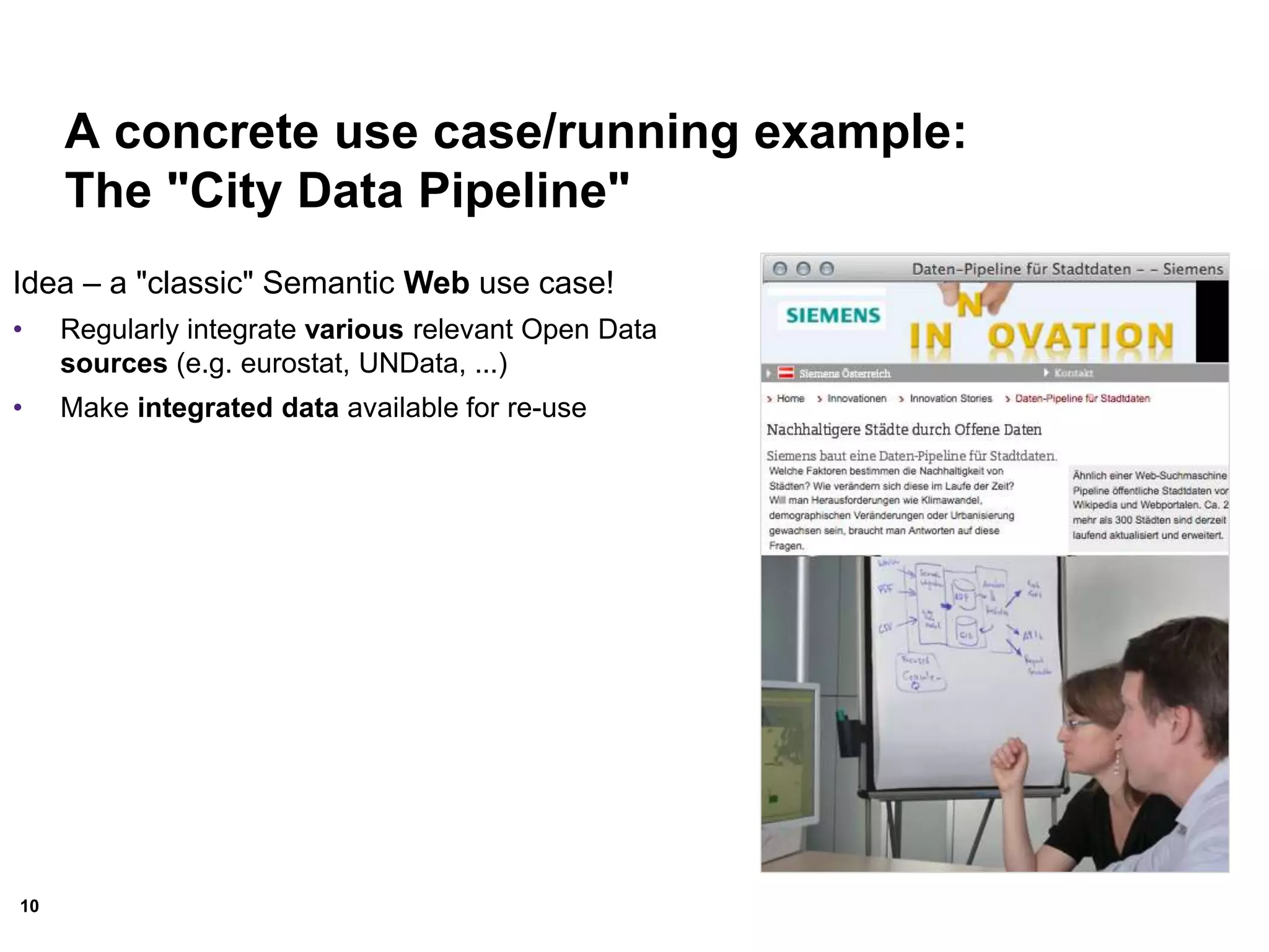 10
A concrete use case/running example:
The "City Data Pipeline"
Idea – a "classic" Semantic Web use case!
• Regularly integrate various relevant Open Data
sources (e.g. eurostat, UNData, ...)
• Make integrated data available for re-use
 