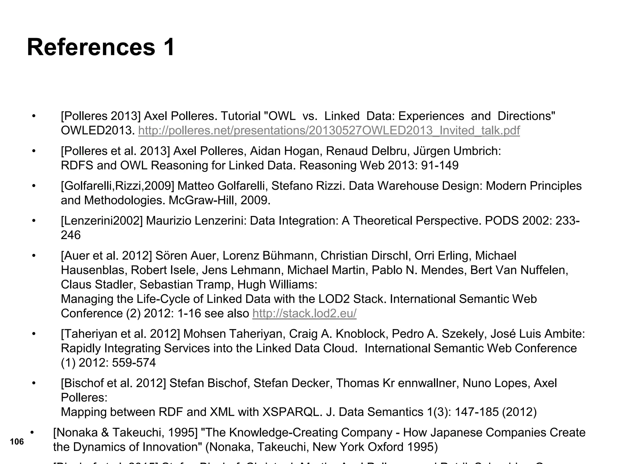 106
References 1
• [Polleres 2013] Axel Polleres. Tutorial "OWL vs. Linked Data: Experiences and Directions"
OWLED2013. http://polleres.net/presentations/20130527OWLED2013_Invited_talk.pdf
• [Polleres et al. 2013] Axel Polleres, Aidan Hogan, Renaud Delbru, Jürgen Umbrich:
RDFS and OWL Reasoning for Linked Data. Reasoning Web 2013: 91-149
• [Golfarelli,Rizzi,2009] Matteo Golfarelli, Stefano Rizzi. Data Warehouse Design: Modern Principles
and Methodologies. McGraw-Hill, 2009.
• [Lenzerini2002] Maurizio Lenzerini: Data Integration: A Theoretical Perspective. PODS 2002: 233-
246
• [Auer et al. 2012] Sören Auer, Lorenz Bühmann, Christian Dirschl, Orri Erling, Michael
Hausenblas, Robert Isele, Jens Lehmann, Michael Martin, Pablo N. Mendes, Bert Van Nuffelen,
Claus Stadler, Sebastian Tramp, Hugh Williams:
Managing the Life-Cycle of Linked Data with the LOD2 Stack. International Semantic Web
Conference (2) 2012: 1-16 see also http://stack.lod2.eu/
• [Taheriyan et al. 2012] Mohsen Taheriyan, Craig A. Knoblock, Pedro A. Szekely, José Luis Ambite:
Rapidly Integrating Services into the Linked Data Cloud. International Semantic Web Conference
(1) 2012: 559-574
• [Bischof et al. 2012] Stefan Bischof, Stefan Decker, Thomas Kr ennwallner, Nuno Lopes, Axel
Polleres:
Mapping between RDF and XML with XSPARQL. J. Data Semantics 1(3): 147-185 (2012)
• [Nonaka & Takeuchi, 1995] "The Knowledge-Creating Company - How Japanese Companies Create
the Dynamics of Innovation" (Nonaka, Takeuchi, New York Oxford 1995)
 